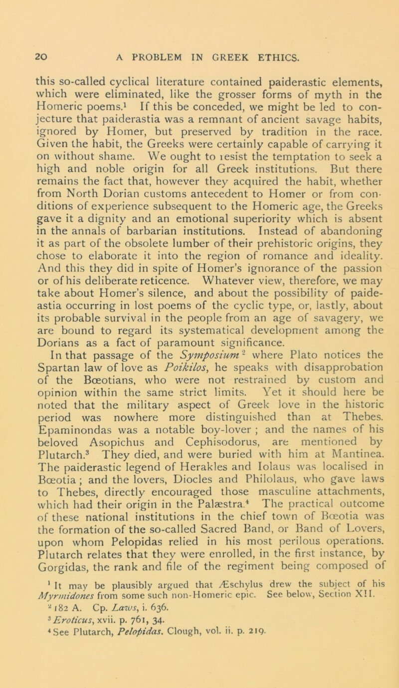 this so-called cyclical literature contained paiderastic elements, which were eliminated, like the grosser forms of myth in the Homeric poems.1 If this be conceded, we might be led to con- jecture that paiderastia was a remnant of ancient savage habits, ignored by Homer, but preserved by tradition in the race. Given the habit, the Greeks were certainly capable of carrying it on without shame. We ought to lesist the temptation to seek a high and noble origin for all Greek institutions. But there remains the fact that, however they acquired the habit, whether from North Dorian customs antecedent to Homer or from con- ditions of experience subsequent to the Homeric age, the Greeks gave it a dignity and an emotional superiority which is absent in the annals of barbarian institutions. Instead of abandoning it as part of the obsolete lumber of their prehistoric origins, they chose to elaborate it into the region of romance and ideality. And this they did in spite of Homer’s ignorance of the passion or of his deliberate reticence. Whatever view, therefore, we may take about Homer’s silence, and about the possibility of paide- astia occurring in lost poems of the cyclic type, or, lastly, about its probable survival in the people from an age of savagery, we are bound to regard its systematical development among the Dorians as a fact of paramount significance. In that passage of the Symposium2 where Plato notices the Spartan law of love as Poikilos, he speaks with disapprobation of the Boeotians, who were not restrained by custom and opinion within the same strict limits. Yet it should here be noted that the military aspect of Greek love in the historic period was nowhere more distinguished than at Thebes. Epaminondas was a notable boy-lover ; and the names of his beloved Asopichus and Cephisodorus, are mentioned by Plutarch.3 They died, and were buried with him at Mantinea. The paiderastic legend of Herakles and Iolaus was localised in Boeotia ; and the lovers, Diodes and Philolaus, who gave laws to Thebes, directly encouraged those masculine attachments, which had their origin in the Palaestra.4 The practical outcome of these national institutions in the chief town of B(eotia was the formation of the so-called Sacred Band, or Band of Lovers, upon whom Pelopidas relied in his most perilous operations. Plutarch relates that they were enrolled, in the first instance, by Gorgidas, the rank and file of the regiment being composed of 1 It may be plausibly argued that /Eschylus drew the subject of his Myrmidones from some such non-Homeric epic. See below, Section XII. 2 182 A. Cp. Laws, i. 636. 3 Eroticus, xvii. p. 761, 34. 4 See Plutarch, Pelopidas. Clough, vol. ii. p. 219.