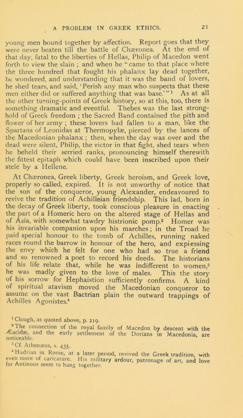 young men bound together by affection. Report goes that they were never beaten till the battle of Chaeronea. At the end of that day, fatal to the liberties of Hellas, Philip of Macedon went forth to view the slain ; and when he “ came to that place where the three hundred that fought his phalanx lay dead together, he wondered, and understanding that it was the band of lovers, he shed tears, and said, ‘Perish any man who suspects that these men either did or suffered anything that was base.’”1 As at all the other turning-points of Greek history, so at this, too, there is something dramatic and eventful. Thebes was the last strong- hold of Greek freedom ; the Sacred Band contained the pith and flower of her army ; these lovers had fallen to a man, like the Spartans of Leonidas at Thermopylae, pierced by the lances of the Macedonian phalanx ; then, when the day was over and the dead were silent, Philip, the victor in that fight, shed tears when he beheld their serried ranks, pronouncing himself therewith the fittest epitaph which could have been inscribed upon their stele by a Hellene. At Chaeronea, Greek liberty, Greek heroism, and Greek love, properly so called, expired. It is not unworthy of notice that the son of the conqueror, young Alexander, endeavoured to revive the tradition of Achilleian friendship. This lad, born in the decay of Greek liberty, took conscious pleasure in enacting the part of a Homeric hero on the altered stage of Hellas and of Asia, with somewhat tawdry histrionic pomp.2 Homer was his invariable companion upon his marches ; in the Troad he paid special honour to the tomb of Achilles, running naked races round the barrow in honour of the hero, and expiessing the envy which he felt for one who had so true a friend and so renowned a poet to record his deeds. The historians of his life relate that, while he was indifferent to women,3 he was madly given to the love of males. This the story of his sorrow for Hephaistion sufficiently confirms. A kind of spiritual atavism moved the Macedonian conqueror to assume on the vast Bactrian plain the outward trappings of Achilles Agonistes.4 1 Clough, as quoted above, p. 219. 2 The connection of the royal family of Macedon by descent with the /Eacidae, and the early settlement of the Dorians in Macedonia, are noticeable. 3Cf. Athenaeus, x. 435. Hadiian in Rome, at a later period, revived the Greek tradition, with even mote of caricature. His military ardour, patronage of art, and love for Antinous seem to hang together.