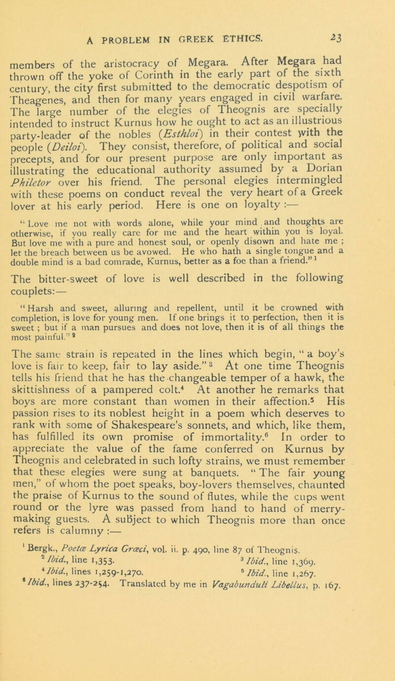 members of the aristocracy of Megara. After Megara had thrown off the yoke of Corinth in the early part of the sixth century, the city first submitted to the democratic despotism of Theagenes, and then for many years engaged in civil warfare. The large number of the elegies of Theognis are specially intended to instruct Kurnus how he ought to act as an illustrious party-leader of the nobles (Esthloi) in their contest yvith the people (Deiloi). They consist, therefore, of political and social precepts, and for our present purpose are only important as illustrating the educational authority assumed by a Dorian Philetor over his friend. The personal elegies intermingled with these poems on conduct reveal the very heart of a Greek lover at his early period. Here is one on loyalty :— 41 Love me not with words alone, while your mind and thoughts are otherwise, if you really care for me and the heart within you is loyal. But love me with a pure and honest soul, or openly disown and hate me ; let the breach between us be avowed. He who hath a single tongue and a double mind is a bad comrade, Kurnus, better as a foe than a friend.” 1 2 The bitter-sweet of love is well described in the following couplets: — “ Harsh and sweet, alluring and repellent, until it be crowned with completion, is love for young men. If one brings it to perfection, then it is sweet ; but if a man pursues and does not love, then it is of all things the most painful.” 8 The same strain is repeated in the lines which begin, “ a boy’s love is fair to keep, fair to lay aside.”3 At one time Theognis tells his friend that he has the changeable temper of a hawk, the skittishness of a pampered colt.4 At another he remarks that boys are more constant than women in their affection.5 His passion rises to its noblest height in a poem which deserves to rank with some of Shakespeare’s sonnets, and which, like them, has fulfilled its own promise of immortality.6 In order to appreciate the value of the fame conferred on Kurnus by Theognis and celebrated in such lofty strains, we must remember that these elegies were sung at banquets. “ The fair young men,” of whom the poet speaks, boy-lovers themselves, chaunted the praise of Kurnus to the sound of flutes, while the cups went round or the lyre was passed from hand to hand of merry- making guests. A subject to which Theognis more than once refers is calumny :— 1 Bergk., PoetCB Lyrica Grceci, vol. ii. p. 490, line 87 of Theognis. 2 Mid., line 1,353. 3 Ibid., line 1,369. 'Ibid., lines 1,259-1,270. 8 Ibid., line 1,267. * Ibid., lines 237-254. Translated by me in Vagabunduli LibeUus, p. 167.