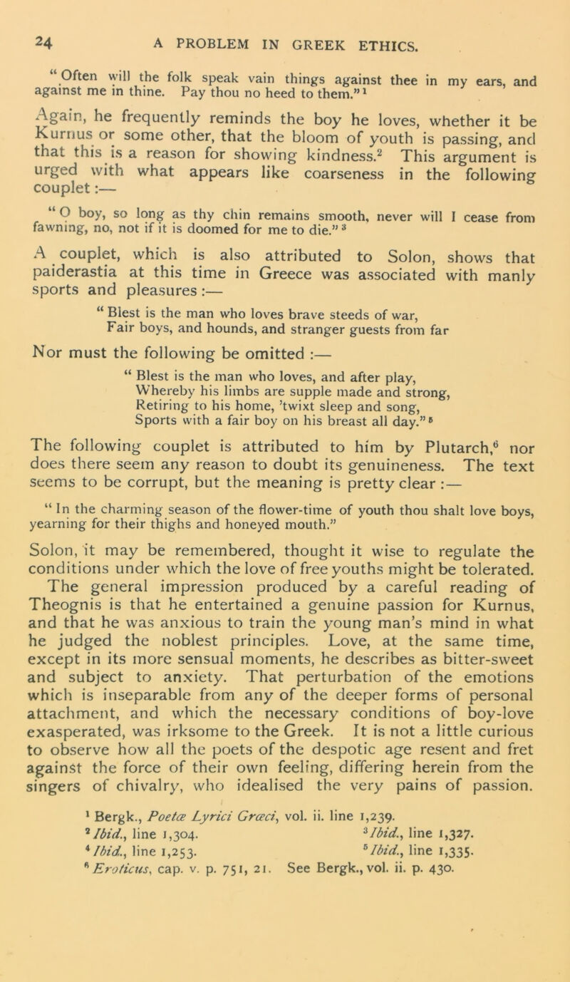 Often will the folk speak vain things against thee in my ears, and against me in thine. Pay thou no heed to them.”1 Again, he frequently reminds the boy he loves, whether it be Kuril us or some other, that the bloom of youth is passing, and that this is a reason for showing kindness.2 This argument is urged with what appears like coarseness in the following couplet:— “ O boy, so long as thy chin remains smooth, never will I cease from fawning, no, not if it is doomed for me to die.”3 A couplet, which is also attributed to Solon, shows that paiderastia at this time in Greece was associated with manly sports and pleasures :— “ Blest is the man who loves brave steeds of war, Fair boys, and hounds, and stranger guests from far Nor must the following be omitted :— “ Blest is the man who loves, and after play, Whereby his limbs are supple made and strong, Retiring to his home, ’twixt sleep and song, Sports with a fair boy on his breast all day.”6 The following couplet is attributed to him by Plutarch,6 nor does there seem any reason to doubt its genuineness. The text seems to be corrupt, but the meaning is pretty clear : — “ In the charming season of the flower-time of youth thou shalt love boys, yearning for their thighs and honeyed mouth.” Solon, it may be remembered, thought it wise to regulate the conditions under which the love of free youths might be tolerated. The general impression produced by a careful reading of Theognis is that he entertained a genuine passion for Kurnus, and that he was anxious to train the young man’s mind in what he judged the noblest principles. Love, at the same time, except in its more sensual moments, he describes as bitter-sweet and subject to anxiety. That perturbation of the emotions which is inseparable from any of the deeper forms of personal attachment, and which the necessary conditions of boy-love exasperated, was irksome to the Greek. It is not a little curious to observe how all the poets of the despotic age resent and fret against the force of their own feeling, differing herein from the singers of chivalry, who idealised the very pains of passion. i 1 Bergk., Poetce Lyrici Grceci, vol. ii. line 1,239. 2 Ibid., line 1,304. 3Ibid., line 1,327. x Ibid., line 1,253. 5Ibid., line 1,335. LEroticus, cap. v. p. 751, 21. See Bergk., vol. ii. p. 430.