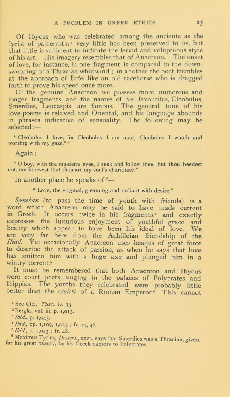 Of Ibycus, who was celebrated among the ancients as the lyrist of paiderastia,1 very little has been preserved to us, but that little is sufficient to indicate the fervid and voluptuous styie of his art. His imagery resembles that of Anacreon. The onset of love, for instance, in one fragment is compared to the down- swooping of a Thracian whirlwind ; in another the poet trembles at the approach of Er6s like an old racehorse who is dragged forth to prove his speed once more. Of the genuine Anacreon we possess more numerous and longer fragments, and the names of his favourites, Cleobulus, Smerdies, Leucaspis, are famous. The general tone of his love-poems is relaxed and Oriental, and his language abounds in phrases indicative of sensuality. The following may be selected :— “ Cleobulus I love, for Cleobulus I am mad, Cleobulus I watch and worship with my gaze.” 2 Again :— “ O boy, with the maiden’s eyes, I seek and follow thee, but thou heedest not, nor knowest that thou art my soul’s charioteer.” In another place he speaks of3— “ Love, the virginal, gleaming and radiant with desire.” Syneban (to pass the time of youth with friends) is a word which Anacreon may be said to have made current in Greek. It occurs twice in his fragments,4 and exactly expresses the luxurious enjoyment of youthful grace and beauty which appear to have been his ideal of love. We are very far here from the Achilleian friendship of the Iliad. Yet occasionally Anacreon uses images of great force to describe the attack of passion, as when he says that love has smitten him with a huge axe and plunged him in a wintry torrent.5 It must be remembered that both Anacreon and Ibycus were court poets, singing in the palaces of Polycrates and Hippias. The youths they celebrated were probably little better than the exoleli of a Roman Emperor.6 This cannot 1 See Cic., Tusc., iv. 33 2Bergk., vol. iii. p. 1,013. 3 Ibid., p. 1,045. *Ibid, pp. 1,109, 1,023 ! fr. 24,46. 8 Ibid., >. 1,023 5 fr- 48. 6 Maximus Tyrius, Dissert., xxvi., says that Smerdies was a Thracian, given for his great beauty, by his Greek captors to Polycrates.