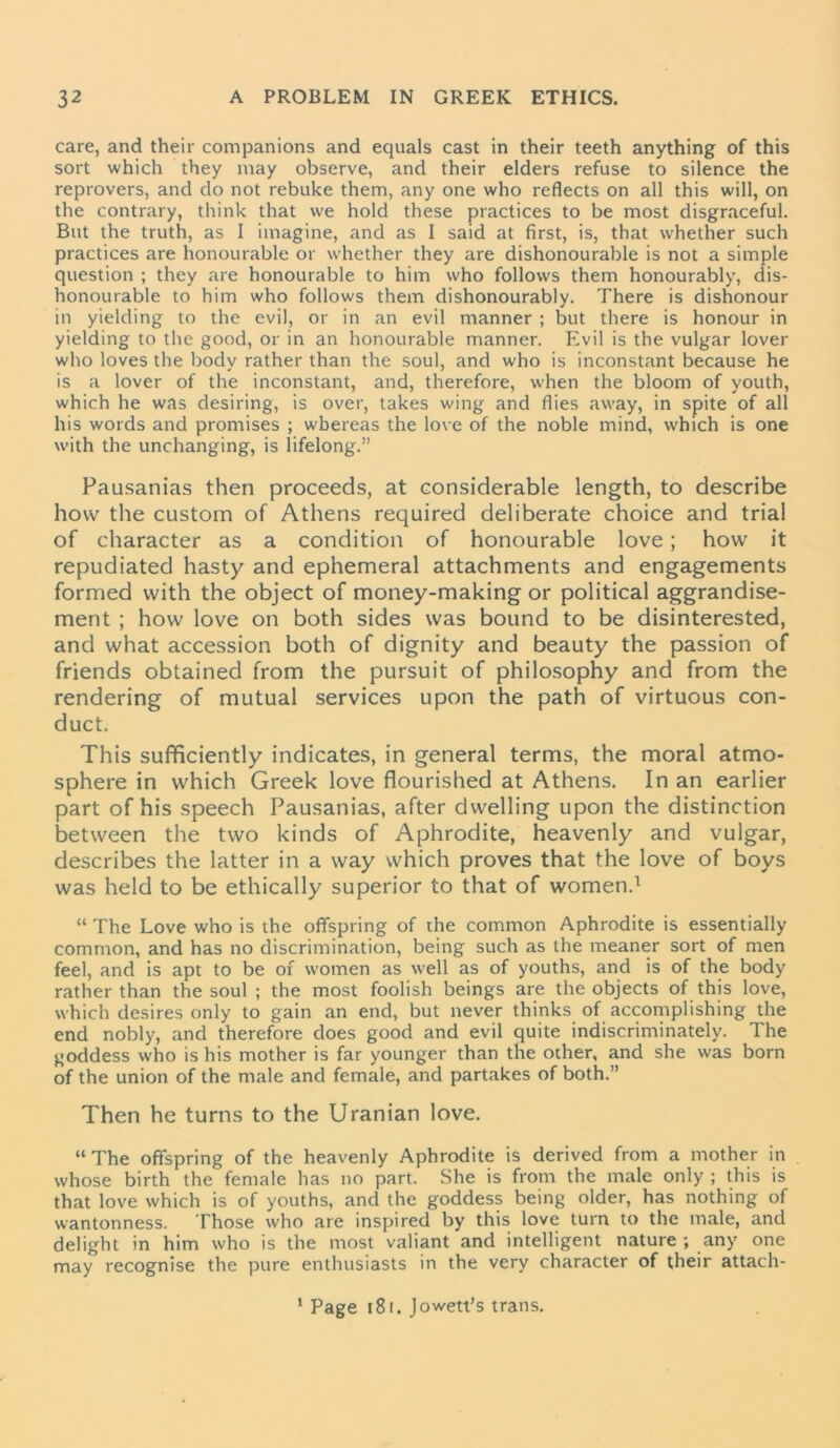 care, and their companions and equals cast in their teeth anything of this sort which they may observe, and their elders refuse to silence the reprovers, and do not rebuke them, any one who reflects on all this will, on the contrary, think that we hold these practices to be most disgraceful. But the truth, as I imagine, and as I said at first, is, that whether such practices are honourable or whether they are dishonourable is not a simple question ; they are honourable to him who follows them honourably, dis- honourable to him who follows them dishonourably. There is dishonour in yielding to the evil, or in an evil manner ; but there is honour in yielding to the good, or in an honourable manner. Evil is the vulgar lover who loves the body rather than the soul, and who is inconstant because he is a lover of the inconstant, and, therefore, when the bloom of youth, which he was desiring, is over, takes wing and flies away, in spite of all his words and promises ; whereas the love of the noble mind, which is one with the unchanging, is lifelong.” Pausanias then proceeds, at considerable length, to describe how the custom of Athens required deliberate choice and trial of character as a condition of honourable love; how it repudiated hasty and ephemeral attachments and engagements formed with the object of money-making or political aggrandise- ment ; how love on both sides was bound to be disinterested, and what accession both of dignity and beauty the passion of friends obtained from the pursuit of philosophy and from the rendering of mutual services upon the path of virtuous con- duct. This sufficiently indicates, in general terms, the moral atmo- sphere in which Greek love flourished at Athens. In an earlier part of his speech Pausanias, after dwelling upon the distinction between the two kinds of Aphrodite, heavenly and vulgar, describes the latter in a way which proves that the love of boys was held to be ethically superior to that of women.1 “ The Love who is the offspring of the common Aphrodite is essentially common, and has no discrimination, being such as the meaner sort of men feel, and is apt to be of women as well as of youths, and is of the body rather than the soul ; the most foolish beings are the objects of this love, which desires only to gain an end, but never thinks of accomplishing the end nobly, and therefore does good and evil quite indiscriminately. The goddess who is his mother is far younger than the other, and she was born of the union of the male and female, and partakes of both.” Then he turns to the Uranian love. “The offspring of the heavenly Aphrodite is derived from a mother in whose birth the female has no part. She is from the male only ; this is that love which is of youths, and the goddess being older, has nothing of wantonness. Those who are inspired by this love turn to the male, and delight in him who is the most valiant and intelligent nature ; any one may recognise the pure enthusiasts in the very character of their attach- 1 Page 18 f. Jowett’s trans.