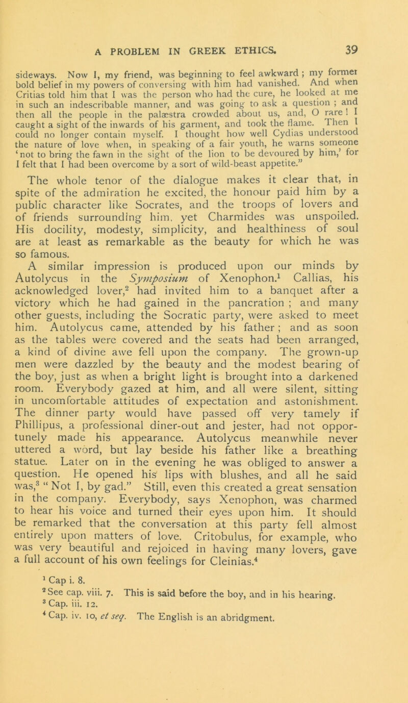 sideways. Now I, my friend, was beginning to feel awkward ; my foimer bold belief in my powers of conversing with him had vanished. And when Critias told him that I was the person who had the cure, he looked at me in such an indescribable manner, and was going to ask a question ; and then all the people in the palaestra crowded about us, and, O rare ! I caught a sight of the inwards of his garment, and took the flame. Then I could no longer contain myself. I thought how well Cydias understood the nature of love when, in speaking of a fair youth, he warns someone ‘not to bring the fawn in the sight of the lion to be devoured by him,’ for I felt that I had been overcome by a sort of wild-beast appetite.” The whole tenor of the dialogue makes it clear that, in spite of the admiration he excited, the honour paid him by a public character like Socrates, and the troops of lovers and of friends surrounding him. yet Charmides was unspoiled. His docility, modesty, simplicity, and healthiness of soul are at least as remarkable as the beauty for which he was so famous. A similar impression is produced upon our minds by Autolycus in the Symposium of Xenophon.1 Callias, his acknowledged lover,2 had invited him to a banquet after a victory which he had gained in the pancration ; and many other guests, including the Socratic party, were asked to meet him. Autolycus came, attended by his father ; and as soon as the tables were covered and the seats had been arranged, a kind of divine awe fell upon the company. The grown-up men were dazzled by the beauty and the modest bearing of the boy, just as when a bright light is brought into a darkened room. Everybody gazed at him, and all were silent, sitting in uncomfortable attitudes of expectation and astonishment. The dinner party would have passed off very tamely if Phillipus, a professional diner-out and jester, had not oppor- tunely made his appearance. Autolycus meanwhile never uttered a word, but lay beside his father like a breathing statue. Later on in the evening he was obliged to answer a question. He opened his' lips with blushes, and all he said was,3 “ Not I, by gad.” Still, even this created a great sensation in the company. Everybody, says Xenophon, was charmed to hear his voice and turned their eyes upon him. It should be remarked that the conversation at this party fell almost entirely upon matters of love. Critobulus, for example, who was very beautiful and rejoiced in having many lovers, gave a full account of his own feelings for Cleinias.4 1 Cap i. 8. 2 See cap. viii. 7. This is said before the boy, and in his hearing. 3 Cap. iii. 12. i Cap. iv. 10, et seq. The English is an abridgment.