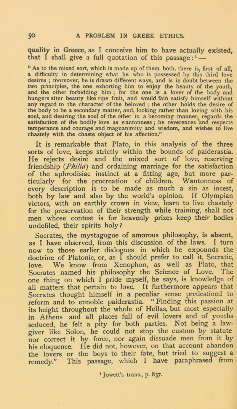 quality in Greece, as I conceive him to have actually existed, that I shall give a full quotation of this passage:1 — “ As to the mixed sort, which is made up of them both, there is, first of all, a difficulty in determining what he who is possessed by this third love desires ; moreover, he is drawn different ways, and is in doubt between the two principles, the one exhorting him to enjoy the beauty of the youth, and the other forbidding him ; for the one is a lover of the body and hungers after beauty like ripe fruit, and would fain satisfy himself without any regard to the character of the beloved ; the other holds the desire of the body to be a secondary matter, and, looking rather than loving with his soul, and desiring the soul of the other in a becoming manner^ regards the satisfaction of the bodily love as wantonness ; he reverences and respects temperance and courage and magnanimity and wisdom, and wishes to live chastely with the chaste object of his affection.” It is remarkable that Plato, in this analysis of the three sorts of love, keeps strictly within the bounds of paiderastia. He rejects desire and the mixed sort of love, reserving friendship (Pkilia) and ordaining marriage for the satisfaction of the aphrodisiac instinct at a fitting age, but more par- ticularly for the procreation of children. Wantonness of every description is to be made as much a sin as incest, both by law and also by the world’s opinion. If Olympian victors, with an earthly crown in view, learn to live chastely for the preservation of their strength while training, shall not men whose contest is for heavenly prizes keep their bodies undefiled, their spirits holy? Socrates, the mystagogue of amorous philosophy, is absent, as I have observed, from this discussion of the laws. I turn now to those earlier dialogues in which he expounds the doctrine of Platonic, or, as I should prefer to call it, Socratic, love. We know from Xenophon, as well as Plato, that Socrates named his philosophy the Science of Love. The one thing on which I pride myself, he says, is knowledge of all matters that pertain to love. It furthermore appears that Socrates thought himself in a peculiar sense predestined to reform and to ennoble paiderastia. “ Finding this passion at its height throughout the whole of Hellas, but most especially in Athens and all places full of evil lovers and of youths seduced, he felt a pity for both parties. Not being a law- giver like Solon, he could not stop the custom by statute nor correct it by force, nor again dissuade men from it by his eloquence. He did not, however, on that account abandon the lovers or the boys to their fate, but tried to suggest a remedy.” This passage, which I have paraphrased from 1 Jowett’s trans., p. 837.