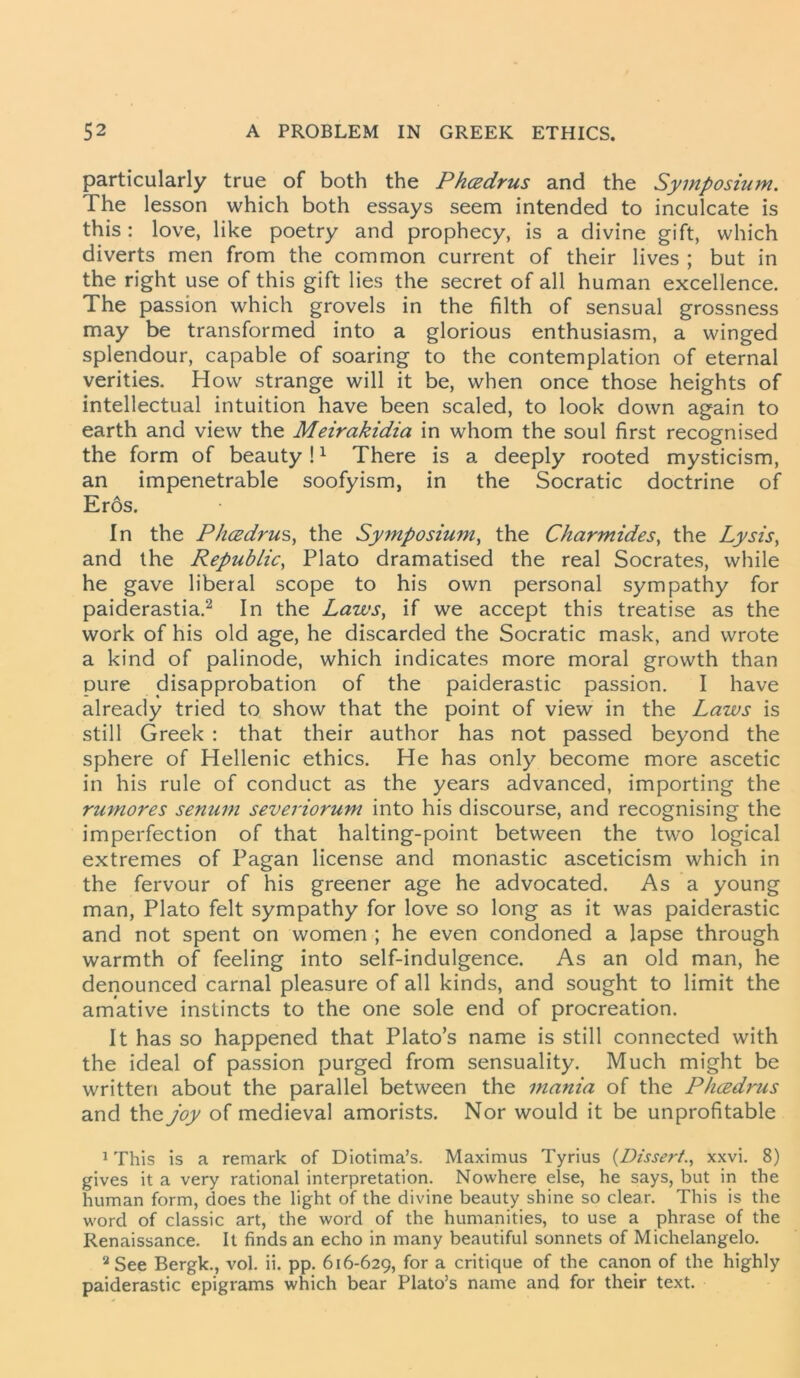 particularly true of both the Phcedrus and the Symposium. The lesson which both essays seem intended to inculcate is this: love, like poetry and prophecy, is a divine gift, which diverts men from the common current of their lives ; but in the right use of this gift lies the secret of all human excellence. The passion which grovels in the filth of sensual grossness may be transformed into a glorious enthusiasm, a winged splendour, capable of soaring to the contemplation of eternal verities. How strange will it be, when once those heights of intellectual intuition have been scaled, to look down again to earth and view the Meirakidia in whom the soul first recognised the form of beauty !1 There is a deeply rooted mysticism, an impenetrable soofyism, in the Socratic doctrine of Eros. In the Phcedrus, the Symposium, the Charmides, the Lysis, and the Republic, Plato dramatised the real Socrates, while he gave liberal scope to his own personal sympathy for paiderastia.2 In the Laws, if we accept this treatise as the work of his old age, he discarded the Socratic mask, and wrote a kind of palinode, which indicates more moral growth than pure disapprobation of the paiderastic passion. I have already tried to show that the point of view in the Laws is still Greek : that their author has not passed beyond the sphere of Hellenic ethics. He has only become more ascetic in his rule of conduct as the years advanced, importing the rumores senum severiorum into his discourse, and recognising the imperfection of that halting-point between the two logical extremes of Pagan license and monastic asceticism which in the fervour of his greener age he advocated. As a young man, Plato felt sympathy for love so long as it was paiderastic and not spent on women ; he even condoned a lapse through warmth of feeling into self-indulgence. As an old man, he denounced carnal pleasure of all kinds, and sought to limit the amative instincts to the one sole end of procreation. It has so happened that Plato’s name is still connected with the ideal of passion purged from sensuality. Much might be written about the parallel between the mania of the Plicedrus and the joy of medieval amorists. Nor would it be unprofitable 1 This is a remark of Diotima’s. Maximus Tyrius {Dissert., xxvi. 8) gives it a very rational interpretation. Nowhere else, he says, but in the human form, does the light of the divine beauty shine so clear. This is the word of classic art, the word of the humanities, to use a phrase of the Renaissance. It finds an echo in many beautiful sonnets of Michelangelo. aSee Bergk., vol. ii. pp. 616-629, for a critique of the canon of the highly paiderastic epigrams which bear Plato’s name and for their text.