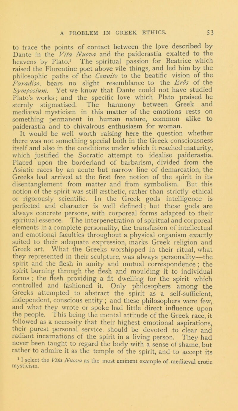 to trace the points of contact between the love described by Dante in the Vita Nuova and the paiderastia exalted to the heavens by Plato.1 The spiritual passion for Beatrice which raised the Florentine poet above vile things, and led him by the philosophic paths of the Convito to the beatific vision of the Paradiso, bears no slight resemblance to the Eros of the Symposium. Yet we know that Dante could not have studied Plato’s works; and the specific love which Plato praised he sternly stigmatised. The harmony between Greek and mediaeval mysticism in this matter of the emotions rests on something permanent in human nature, common alike to paiderastia and to chivalrous enthusiasm for woman. It would be well worth raising here the question whether there was not something special both in the Greek consciousness itself and also in the conditions under which it reached maturity, which justified the Socratic attempt to idealise paiderastia. Placed upon the borderland of barbarism, divided from the Asiatic races by an acute but narrow line of demarcation, the Greeks had arrived at the first free notion of the spirit in its disentanglement from matter and from symbolism. But this notion of the spirit was still aesthetic, rather than strictly ethical or rigorously scientific. In the Greek gods intelligence is perfected and character is well defined ; but these gods are always concrete persons, with corporeal forms adapted to their spiritual essence. The interpenetration of spiritual and corporeal elements in a complete personality, the transfusion of intellectual and emotional faculties throughout a physical organism exactly suited to their adequate expression, marks Greek religion and Greek art. What the Greeks worshipped in their ritual, what they represented in their sculpture, was always personality—the spirit and the flesh in amity and mutual correspondence ; the spirit burning through the flesh and moulding it to individual forms ; the flesh providing a fit dwelling for the spirit which controlled and fashioned it. Only philosophers among the Greeks attempted to abstract the spirit as a self-sufficient, independent, conscious entity ; and these philosophers were few, and what they wrote or spoke had little direct influence upon the people. This being the mental attitude of the Greek race, it followed as a necessity that their highest emotional aspirations, their purest personal service, should be devoted to clear and radiant incarnations of the spirit in a living person. They had never been taught to regard the body with a sense of shame, but rather to admire it as the temple of the spirit, and to accept its 1 I select the Vita Nuova as the most eminent example of mediaeval erotic mysticism.