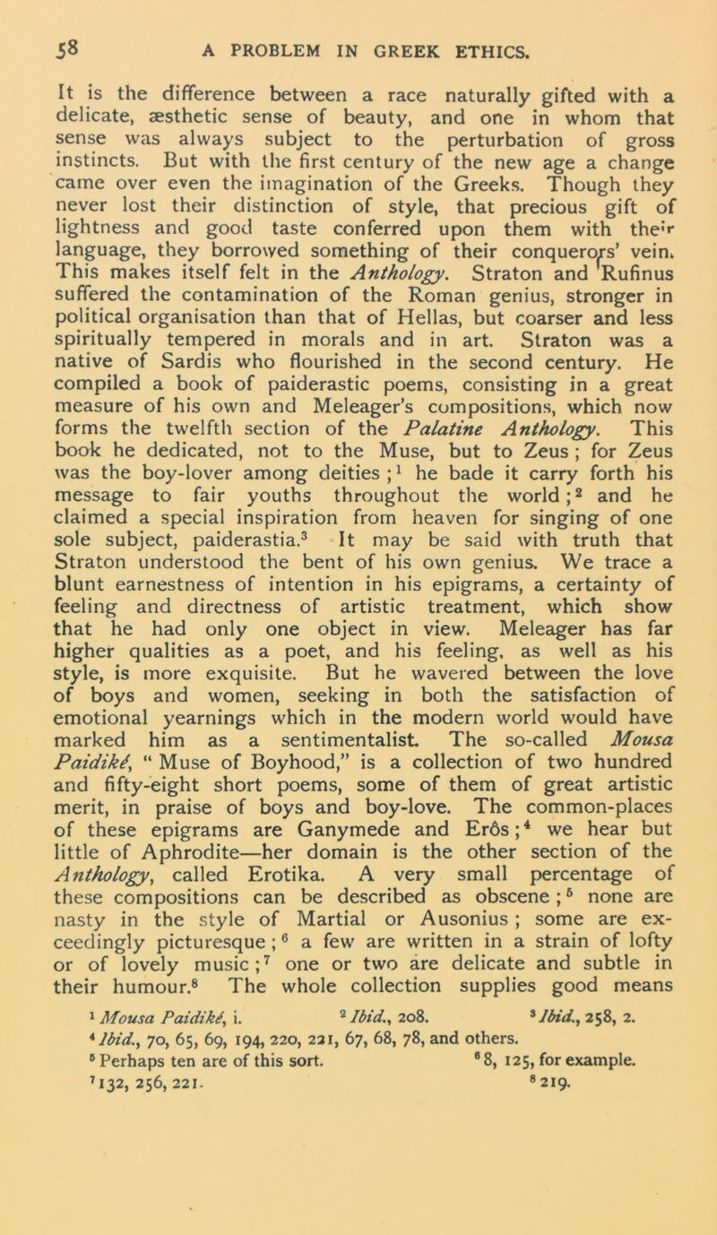 It is the difference between a race naturally gifted with a delicate, aesthetic sense of beauty, and one in whom that sense was always subject to the perturbation of gross instincts. But with the first century of the new age a change came over even the imagination of the Greeks. Though they never lost their distinction of style, that precious gift of lightness and good taste conferred upon them with the’** language, they borrowed something of their conquerors’ vein. This makes itself felt in the Anthology. Straton and Rufinus suffered the contamination of the Roman genius, stronger in political organisation than that of Hellas, but coarser and less spiritually tempered in morals and in art. Straton was a native of Sardis who flourished in the second century. He compiled a book of paiderastic poems, consisting in a great measure of his own and Meleager’s compositions, which now forms the twelfth section of the Palatine Anthology. This book he dedicated, not to the Muse, but to Zeus ; for Zeus was the boy-lover among deities ;1 he bade it carry forth his message to fair youths throughout the world;2 and he claimed a special inspiration from heaven for singing of one sole subject, paiderastia.3 It may be said with truth that Straton understood the bent of his own genius. We trace a blunt earnestness of intention in his epigrams, a certainty of feeling and directness of artistic treatment, which show that he had only one object in view. Meleager has far higher qualities as a poet, and his feeling, as well as his style, is more exquisite. But he wavered between the love of boys and women, seeking in both the satisfaction of emotional yearnings which in the modern world would have marked him as a sentimentalist. The so-called Mousa Paidikt, “ Muse of Boyhood,” is a collection of two hundred and fifty-eight short poems, some of them of great artistic merit, in praise of boys and boy-love. The common-places of these epigrams are Ganymede and Er6s;4 we hear but little of Aphrodite—her domain is the other section of the Anthology, called Erotika. A very small percentage of these compositions can be described as obscene ;6 none are nasty in the style of Martial or Ausonius ; some are ex- ceedingly picturesque ;6 a few are written in a strain of lofty or of lovely music;7 one or two are delicate and subtle in their humour.8 The whole collection supplies good means 1 Mousa Paidikt, i. 2 Ibid., 208. 3 Jbid., 258, 2. 4 Ibid., 70, 65, 69, 194, 220, 221, 67, 68, 78, and others. 8 Perhaps ten are of this sort. 6 8, 125, for example. 7I32, 256, 221. 8219.