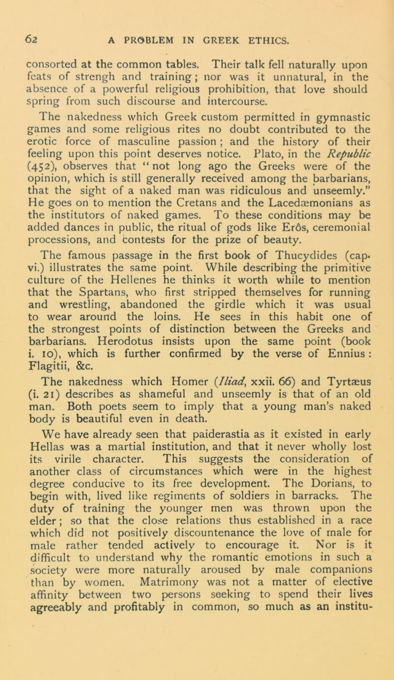 consorted at the common tables. Their talk fell naturally upon feats of strengh and training; nor was it unnatural, in the absence of a powerful religious prohibition, that love should spring from such discourse and intercourse. The nakedness which Greek custom permitted in gymnastic games and some religious rites no doubt contributed to the erotic force of masculine passion ; and the history of their feeling upon this point deserves notice. Plato, in the Republic (452), observes that “not long ago the Greeks were of the opinion, which is still generally received among the barbarians, that the sight of a naked man was ridiculous and unseemly.” He goes on to mention the Cretans and the Lacedaemonians as the institutors of naked games. To these conditions may be added dances in public, the ritual of gods like Er6s, ceremonial processions, and fcontests for the prize of beauty. The famous passage in the first book of Thucydides (cap. vi.) illustrates the same point. While describing the primitive culture of the Hellenes he thinks it worth while to mention that the Spartans, who first stripped themselves for running and wrestling, abandoned the girdle which it was usual to wear around the loins. He sees in this habit one of the strongest points of distinction between the Greeks and barbarians. Herodotus insists upon the same point (book i. 10), which is further confirmed by the verse of Ennius : Flagitii, &c. The nakedness which Homer {Iliad, xxii. 66) and Tyrtaeus (i. 21) describes as shameful and unseemly is that of an old man. Both poets seem to imply that a young man’s naked body is beautiful even in death. We have already seen that paiderastia as it existed in early Hellas was a martial institution, and that it never wholly lost its virile character. This suggests the consideration of another class of circumstances which were in the highest degree conducive to its free development. The Dorians, to begin with, lived like regiments of soldiers in barracks. The duty of training the younger men was thrown upon the elder; so that the close relations thus established in a race which did not positively discountenance the love of male for male rather tended actively to encourage it. Nor is it difficult to understand why the romantic emotions in such a society were more naturally aroused by male companions than by women. Matrimony was not a matter of elective affinity between two persons seeking to spend their lives agreeably and profitably in common, so much as an institu-