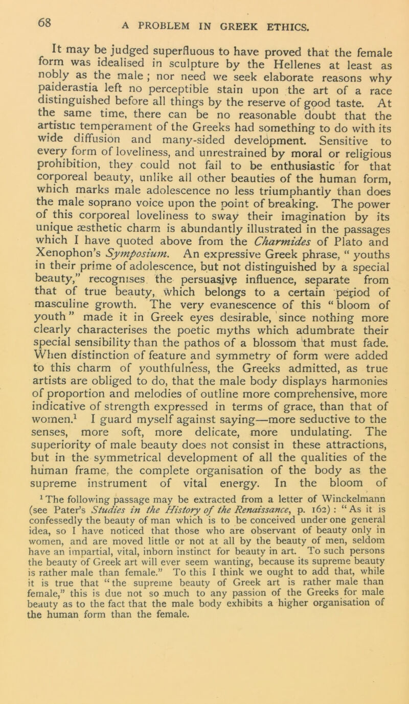 It may be judged superfluous to have proved that the female form was idealised in sculpture by the Hellenes at least as nobly as the male ; nor need we seek elaborate reasons why paiderastia left no perceptible stain upon the art of a race distinguished before all things by the reserve of good taste. At the same time, there can be no reasonable doubt that the artistic temperament of the Greeks had something to do with its wide diffusion and many-sided development. Sensitive to every form of loveliness, and unrestrained by moral or religious prohibition, they could not fail to be enthusiastic for that corporeal beauty, unlike ail other beauties of the human form, which marks male adolescence no less triumphantly than does the male soprano voice upon the point of breaking. The power of this corporeal loveliness to sway their imagination by its unique aesthetic charm is abundantly illustrated in the passages which I have quoted above from the Charmides of Plato and Xenophon’s Symposium. An expressive Greek phrase, “ youths in their prime of adolescence, but not distinguished by a special beauty,” recognises the persuasjvp influence, separate from that of true beauty, Which belongs to a certain period of masculine growth. The very evanescence of this “ bloom of youth” made it in Greek eyes desirable, since nothing more clearly characterises the poetic myths which adumbrate their special sensibility than the pathos of a blossom that must fade. When distinction of feature and symmetry of form were added to this charm of youthfulness, the Greeks admitted, as true artists are obliged to do, that the male body displays harmonies of proportion and melodies of outline more comprehensive, more indicative of strength expressed in terms of grace, than that of women.1 I guard myself against saying—more seductive to the senses, more soft, more delicate, more undulating. The superiority of male beauty does not consist in these attractions, but in the symmetrical development of all the qualities of the human frame, the complete organisation of the body as the supreme instrument of vital energy. In the bloom of 1 The following passage may be extracted from a letter of Winckelmann (see Pater’s Studies in the History of the Renaissance, p. 162): “As it is confessedly the beauty of man which is to be conceived under one general idea, so I have noticed that those who are observant of beauty only in women, and are moved little or not at all by the beauty of men, seldom have an impartial, vital, inborn instinct for beauty in art. To such persons the beauty of Greek art will ever seem wanting, because its supreme beauty is rather male than female.” To this I think we ought to add that, while it is true that “ the supreme beauty of Greek art is rather male than female,” this is due not so much to any passion of the Greeks for male beauty as to the fact that the male body exhibits a higher organisation of the human form than the female.