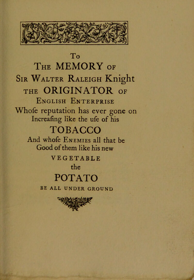 The MEMORY of Sir Walter Raleigh Knight THE ORIGINATOR OF English Enterprise Whofe reputation has ever gone on Increafing like the ufe of his TOBACCO And whofe Enemies all that be Good of them like his new VEGETABLE the POTATO BE ALL UNDER GROUND
