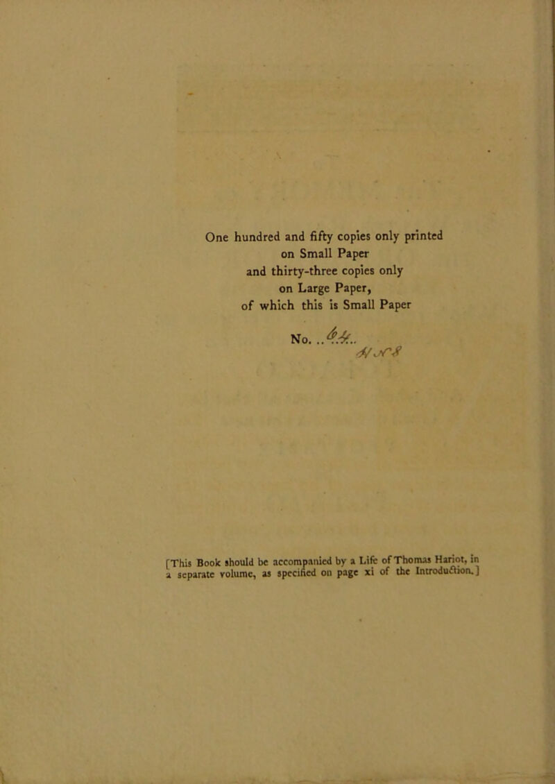 One hundred and fifty copies only printed on Small Paper and thirty-three copies only on Large Paper, of which this is Small Paper No. [This Book should be accompanied by a Lift: of Thomas Hariot, in a separate volume, as specified on page xi of the Introduction. ]