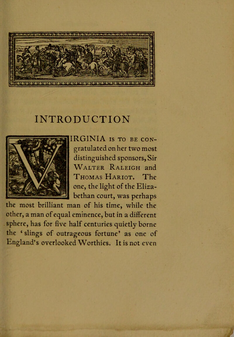 INTRODUCTION IRGINIA IS TO BE CON- gratulated on her two most distinguished sponsors, Sir Walter Raleigh and Thomas Hariot. The one, the light of the Eliza- bethan court, was perhaps the most brilliant man of his time, while the other, a man of equal eminence, but in a different sphere, has for five half centuries quietly borne the ‘ slings of outrageous fortune’ as one of England’s overlooked Worthies. It is not even