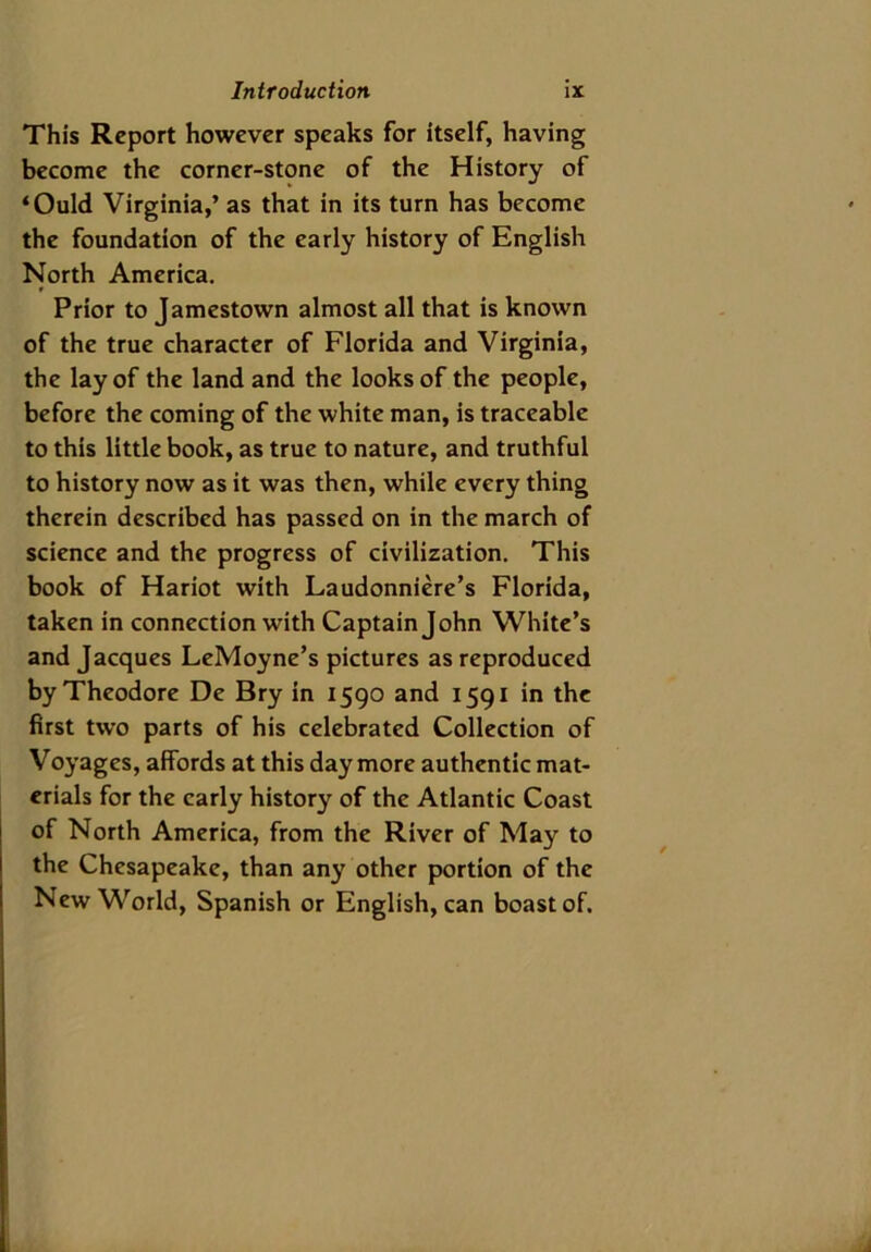 This Report however speaks for itself, having become the corner-stone of the History of ‘Ould Virginia,’ as that in its turn has become the foundation of the early history of English North America. Prior to Jamestown almost all that is known of the true character of Florida and Virginia, the lay of the land and the looks of the people, before the coming of the white man, is traceable to this little book, as true to nature, and truthful to history now as it was then, while every thing therein described has passed on in the march of science and the progress of civilization. This book of Hariot with Laudonniere’s Florida, taken in connection with Captain John White’s and Jacques LeMoyne’s pictures as reproduced by Theodore De Bry in 1590 and 1591 in the first two parts of his celebrated Collection of Voyages, affords at this day more authentic mat- erials for the early history of the Atlantic Coast of North America, from the River of May to the Chesapeake, than any other portion of the New World, Spanish or Englishman boast of.