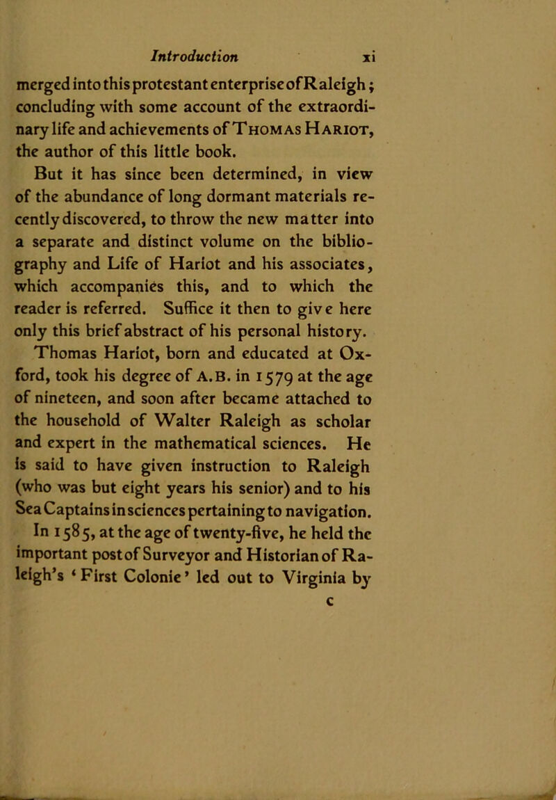 merged into this protestant enterprise of Raleigh; concluding with some account of the extraordi- nary life and achievements of Thomas Hariot, the author of this little book. But it has since been determined, in view of the abundance of long dormant materials re- cently discovered, to throw the new matter into a separate and distinct volume on the biblio- graphy and Life of Hariot and his associates, which accompanies this, and to which the reader is referred. Suffice it then to give here only this brief abstract of his personal history. Thomas Hariot, born and educated at Ox- ford, took his degree of A.B. in 1579 at the age of nineteen, and soon after became attached to the household of Walter Raleigh as scholar and expert in the mathematical sciences. He is said to have given instruction to Raleigh (who was but eight years his senior) and to his Sea Captains in sciences pertaining to navigation. In 1585, at the age of twenty-five, he held the important post of Surveyor and Historian of Ra- leigh’s ‘First Colonie’ led out to Virginia by c