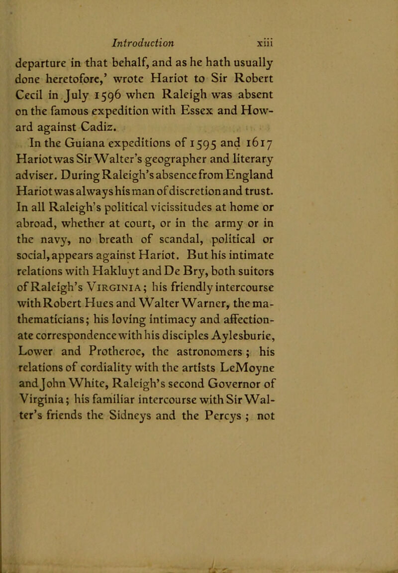 departure in that behalf, and as he hath usually done heretofore,’ wrote Hariot to Sir Robert Cecil in July 1596 when Raleigh was absent on the famous expedition with Essex and How- ard against Cadiz. In the Guiana expeditions of 1595 and 1617 Hariot was Sir Walter’s geographer and literary adviser. During Raleigh’s absence from England Hariot was always his man of discretion and trust. In all Raleigh’s political vicissitudes at home or abroad, whether at court, or in the army or in the navy, no breath of scandal, political or social, appears against Hariot. But his intimate relations with Hakluyt and De Bry, both suitors of Raleigh’s Virginia; his friendly intercourse withRobert Hues and Walter Warner, the ma- thematicians; his loving intimacy and affection- ate correspondence with his disciples Aylesburie, Lower and Protheroe, the astronomers ; his relations of cordiality with the artists LeMoyne andjohn White, Raleigh’s second Governor of Virginia; his familiar intercourse with Sir Wal- ter’s friends the Sidneys and the Pcrcys ; not