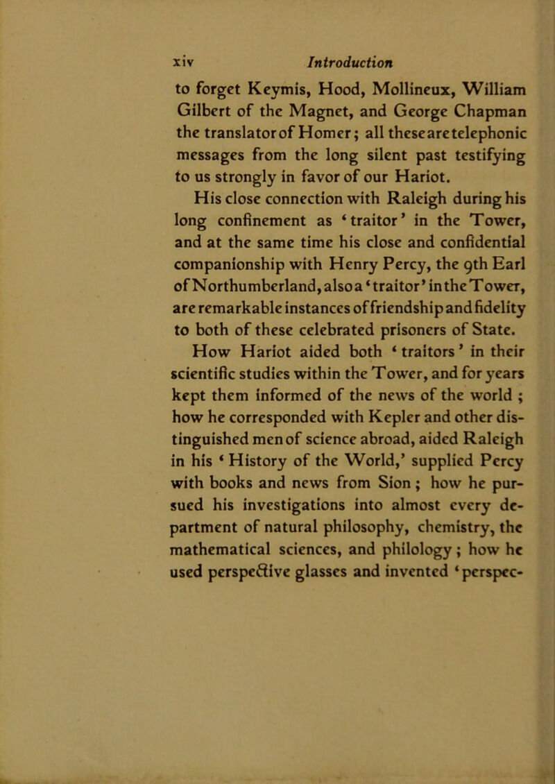 to forget Keymis, Hood, Mollineux, William Gilbert of the Magnet, and George Chapman the translatorof Homer; all these are telephonic messages from the long silent past testifying to us strongly in favor of our Hariot. His close connection with Raleigh during his long confinement as ‘traitor’ in the Tower, and at the same time his close and confidential companionship with Henry Percy, the 9th Earl of Northumberland, also a * traitor ’ in the T oweT, are remarkable instances of friendship and fidelity to both of these celebrated prisoners of State. How Hariot aided both ‘ traitors ’ in their scientific studies within the Tower, and for years kept them informed of the news of the world ; how he corresponded with Kepler and other dis- tinguished men of science abroad, aided Raleigh in his * History of the World,’ supplied Percy with books and news from Sion; how he pur- sued his investigations into almost every de- partment of natural philosophy, chemistry, the mathematical sciences, and philology; how he used perspective glasses and invented ‘ pcrspcc-