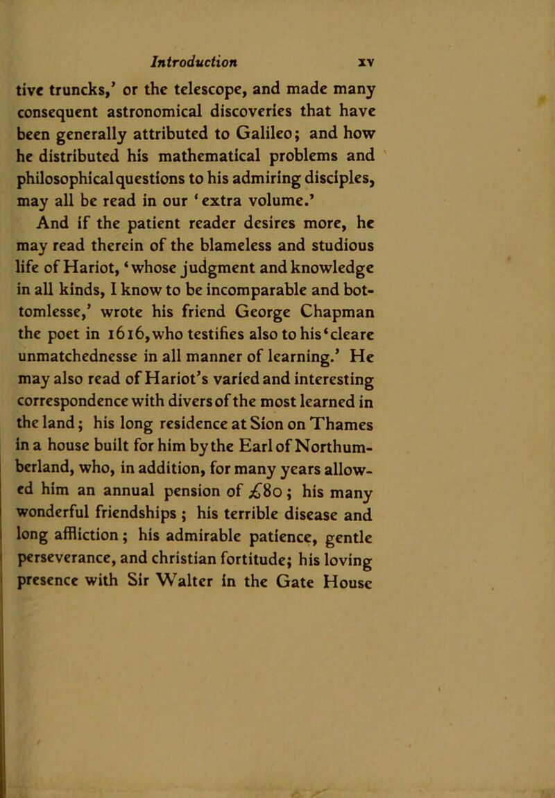 tive truncks,’ or the telescope, and made many consequent astronomical discoveries that have been generally attributed to Galileo; and how he distributed his mathematical problems and philosophical questions to his admiring disciples, may all be read in our * extra volume.’ And if the patient reader desires more, he may read therein of the blameless and studious life of Hariot, ‘whose judgment and knowledge in all kinds, I know to be incomparable and bot- tomlesse,’ wrote his friend George Chapman the poet in 1616, who testifies alsotohis‘cleare unmatchednesse in all manner of learning.’ He may also read of Hariot’s varied and interesting correspondence with divers of the most learned in the land; his long residence at Sion on Thames in a house built for him by the Earl of Northum- berland, who, in addition, for many years allow- ed him an annual pension of ;£8o ; his many wonderful friendships ; his terrible disease and long affliction ; his admirable patience, gentle perseverance, and Christian fortitude; his loving presence with Sir Walter in the Gate House