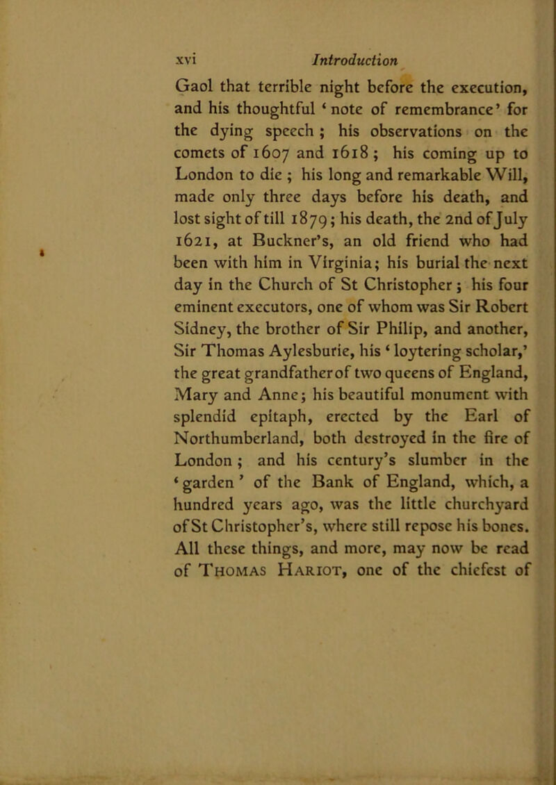 Gaol that terrible night before the execution, and his thoughtful ‘note of remembrance’ for the dying speech; his observations on the comets of 1607 and 1618; his coming up to London to die ; his long and remarkable Will, made only three days before his death, and lost sight of till 1879; his death, the 2nd of July 1621, at Buckner’s, an old friend who had been with him in Virginia; his burial the next day in the Church of St Christopher; his four eminent executors, one of whom was Sir Robert Sidney, the brother of Sir Philip, and another, Sir Thomas Aylesburie, his ‘ loytering scholar,’ the great grandfatherof two queens of England, Mary and Anne; his beautiful monument with splendid epitaph, erected by the Earl of Northumberland, both destroyed in the fire of London ; and his century’s slumber in the ‘ garden ’ of the Bank of England, which, a hundred years ago, was the little churchyard of St Christopher’s, where still repose his bones. All these things, and more, may now be read of Thomas Hariot, one of the chicfest of