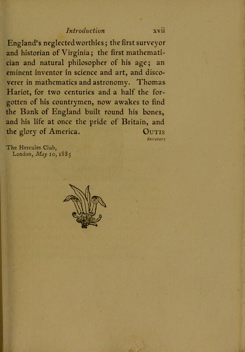 England’s neglected worthies; the first surveyor and historian of Virginia; the first mathemati- cian and natural philosopher of his age; an eminent inventor in science and art, and disco- verer in mathematics and astronomy. Thomas Hariot, for two centuries and a half the for- gotten of his countrymen, now awakes to find the Bank of England built round his bones, and his life at once the pride of Britain, and the glory of America. Outis Secretary The Hercules Club, London, May io, 1885