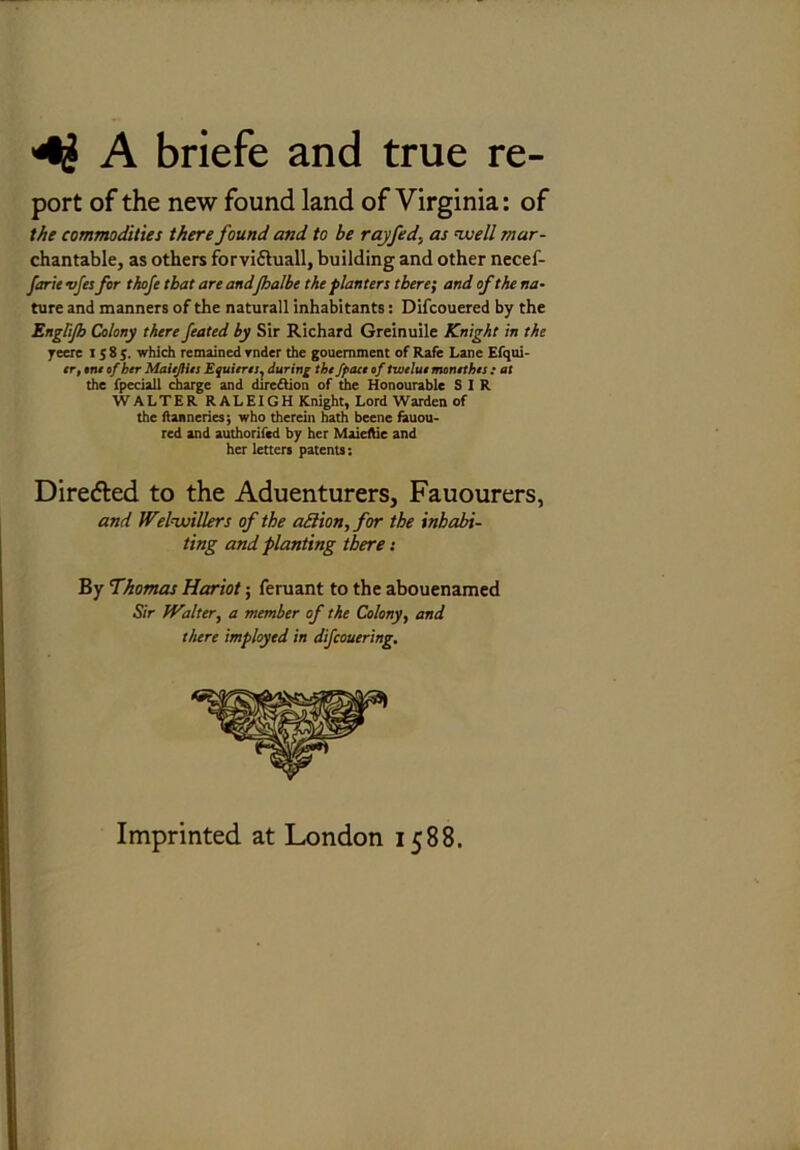 4£ A briefe and true re- port of the new found land of Virginia: of the commodities there found and to be rayfed, as well mar- chantable, as others forvifhiall, building and other necef- farie vfes for thofe that are and[halbe the planters there; and of the na- ture, and manners of the naturall inhabitants: Difcouered by the Englijh Colony there feated by Sir Richard Greinuile Knight in the yeere 1585. which remained rnder the gouemment of Rafe Lane Efqui- tr, ont of her MaieJHn Equierti, during the Jpact of tweluo momthts : at the fpeciall charge and direftion of the Honourable SIR WALTER RALEIGH Knight, Lord Warden of the tanneries; who therein hath beene fauou- red and authorifed by her Maieftie and her letters patents: Dire&ed to the Aduenturers, Fauourers, and Welwillers of the adion, for the inhabi- ting and planting there: By Thomas Hariot; feruant to the abouenamed Sir fValter, a member of the Colony, and there imployed in difcouering. Imprinted at London 1588.