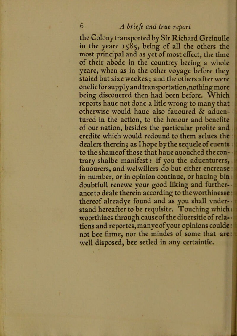 the Colony transported by Sir Richard Greinuile in the yeare 1585, being of all the others the most principal and as yet of most effect, the time of their abode in the countrey beeing a whole yeare, when as in the other voyage before they staied but sixe weekes; and the others after were oneliefor supply and transportation,nothing more being discouered then had been before. Which reports haue not done a litle wrong to many that otherwise would haue also fauoured & aduen- tured in the action, to the honour and benefite : of our nation, besides the particular profite and : credite which would redound to them selues the dealers therein; as I hope by the sequeleof euents to the shame of those that haue auouched the con- trary shalbe manifest: if you the aduenturers, fauourers, and welwillers do but either encrease in number, or in opinion continue, or hauing bin 1 doubtfull renewe your good liking and further- ance to deale therein according to thcworthinesse thereof alreadye found and as you shall vnder- stand hereafter to be requisite. Touching which 1 woorthines through cause of the diucrsitieof rela- tions and reportes,manyeofyour opinions coulde: not bee firme, nor the mindes of some that are: well disposed, bee setled in any certaintie.