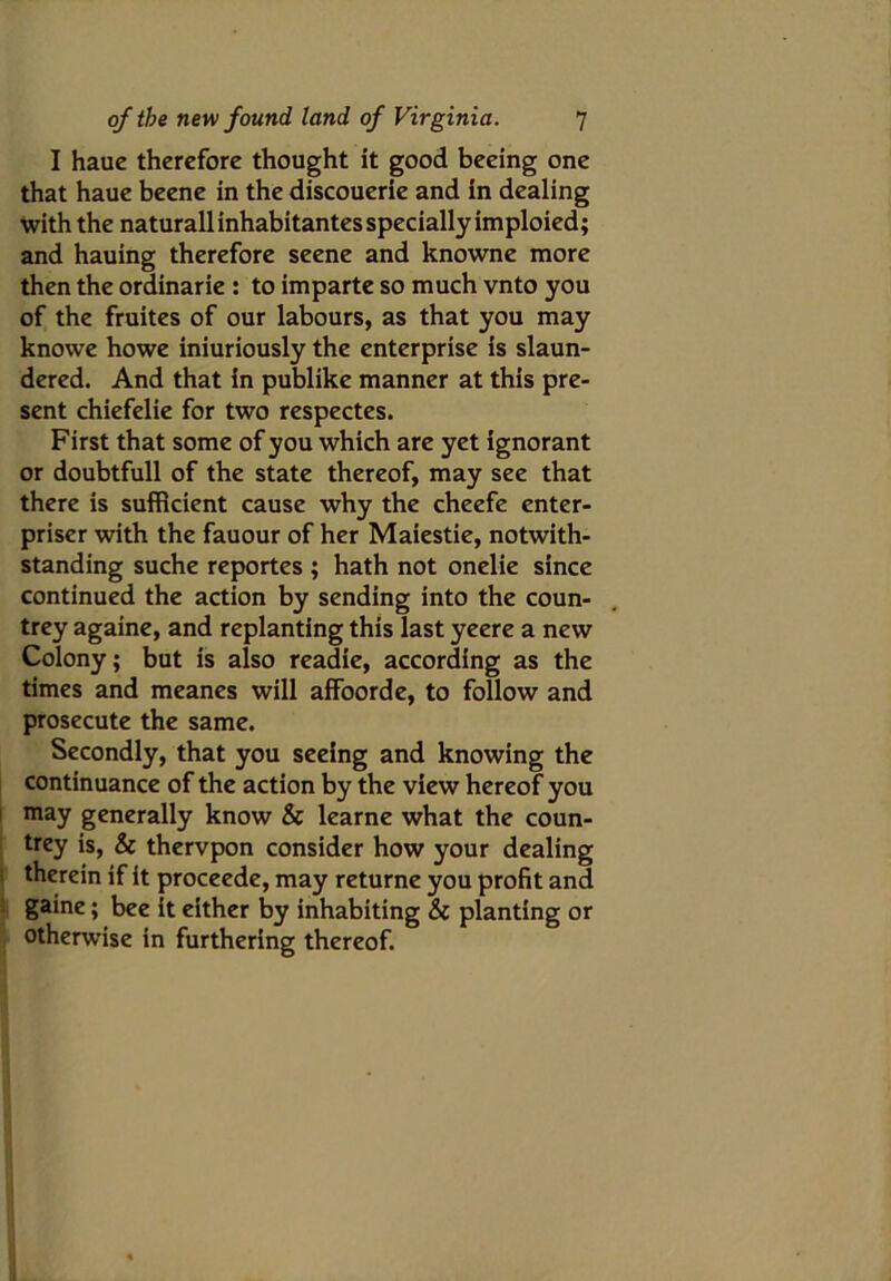 I haue therefore thought it good beeing one that haue beene in the discouerie and in dealing with the naturallinhabitantesspecially imploied; and hauing therefore seene and knowne more then the ordinarie : to imparte so much vnto you of the fruites of our labours, as that you may knowe howe iniuriously the enterprise is slaun- dered. And that in publike manner at this pre- sent chiefelie for two respectes. First that some of you which are yet ignorant or doubtfull of the state thereof, may see that there is sufficient cause why the cheefe enter- priser with the fauour of her Maiestie, notwith- standing suche reportes ; hath not onelie since continued the action by sending into the coun- trey againe, and replanting this last yeere a new Colony; but is also readie, according as the times and meanes will affoorde, to follow and prosecute the same. Secondly, that you seeing and knowing the continuance of the action by the view hereof you may generally know & learne what the coun- trey is, & thervpon consider how your dealing therein if it proceede, may returne you profit and gaine; bee it either by inhabiting & planting or otherwise in furthering thereof.
