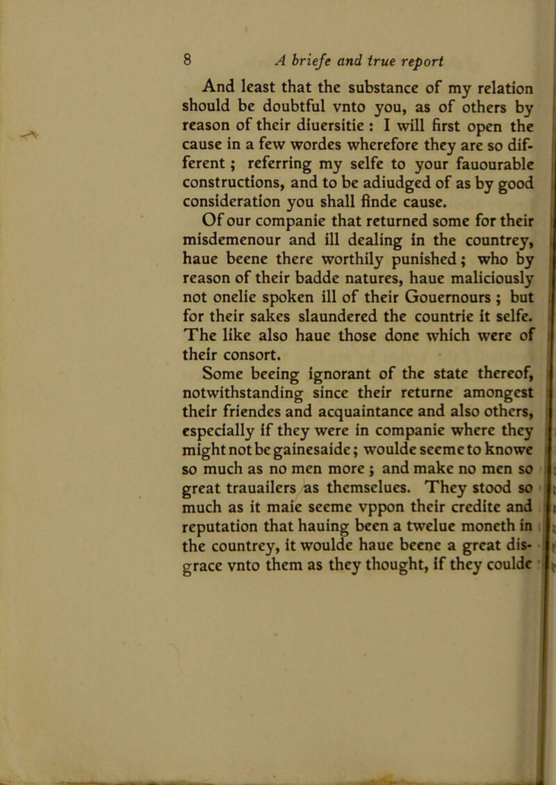 And least that the substance of my relation should be doubtful vnto you, as of others by reason of their diuersitie : I will first open the cause in a few wordes wherefore they are so dif- ferent ; referring my selfe to your fauourable constructions, and to be adiudged of as by good consideration you shall finde cause. Of our companie that returned some for their misdemenour and ill dealing in the countrey, haue beene there worthily punished; who by reason of their badde natures, haue maliciously not onelie spoken ill of their Gouernours ; but for their sakes slaundered the countrie it selfe. The like also haue those done which were of their consort. Some beeing ignorant of the state thereof, notwithstanding since their returne amongcst their friendes and acquaintance and also others, especially if they were in companie where they might not be gainesaide; woulde seeme to knowe so much as no men more j and make no men so great trauailers as themsclues. They stood so much as it maie seeme vppon their credite and > reputation that hauing been a twelue moneth in the countrey, it woulde haue beene a great dis- grace vnto them as they thought, if they couldc *