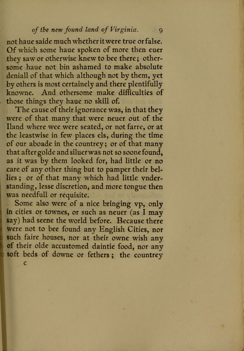 not haue saide much whether it were true or false. Of which some haue spoken of more then euer they saw or otherwise knew to bee there; other- some haue not bin ashamed to make absolute deniall of that which although not by them, yet by others is most certainely and there plentifully knowne. And othersome make difficulties of those things they haue no skill of. The cause of their ignorance was, in that they were of that many that were neuer out of the Hand where wee were seated, or not farre, or at the leastwise in few places els, during the time of our aboade in the countrey; or of that many that aftergolde andsiluerwas not so soonefound, as it was by them looked for, had little or no care of any other thing but to pamper their bel- lies ; or of that many which had little vnder- standing, lesse discretion, and more tongue then was needfull or requisite. Some also were of a nice bringing vp, only in cities or townes, or such as neuer (as I may ; say) had seene the world before. Because there 1 were not to bee found any English Cities, nor such faire houses, nor at their owne wish any of their olde accustomed daintie food, nor any , soft beds of downe or fethers ; the countrey c