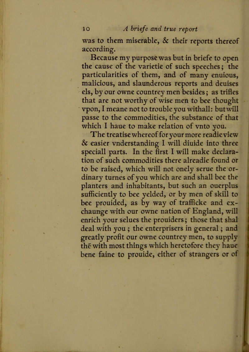 was to them miserable, & their reports thereof according. Because my purpose was but in briefe to open the cause of the varietie of such speeches; the particularities of them, and of many enuious, malicious, and slaunderous reports and deuises els, by our owne countrey men besides; as trifles that are not worthy of wise men to bee thought vpon, I meane not to trouble you withall: but will passe to the commodities, the substance of that which I haue to make relation of vnto you. The treatise whereof for your more readieview & easier vnderstanding I will diuide into three speciall parts. In the first I will make declara- tion of such commodities there alreadie found or to be raised, which will not onely serue the or- dinary turnes of you which are and shall bee the planters and inhabitants, but such an ouerplus sufficiently to bee yeldcd, or by men of skill to bee prouided, as by way of traffkke and ex- chaunge with our owne nation of England, will enrich your selues the prouiders; those that shal deal with you ; the enterprisers in general; and greatly profit our owne countrey men, to supply the with most things which heretofore they haue bene faine to prouide, either of strangers or of
