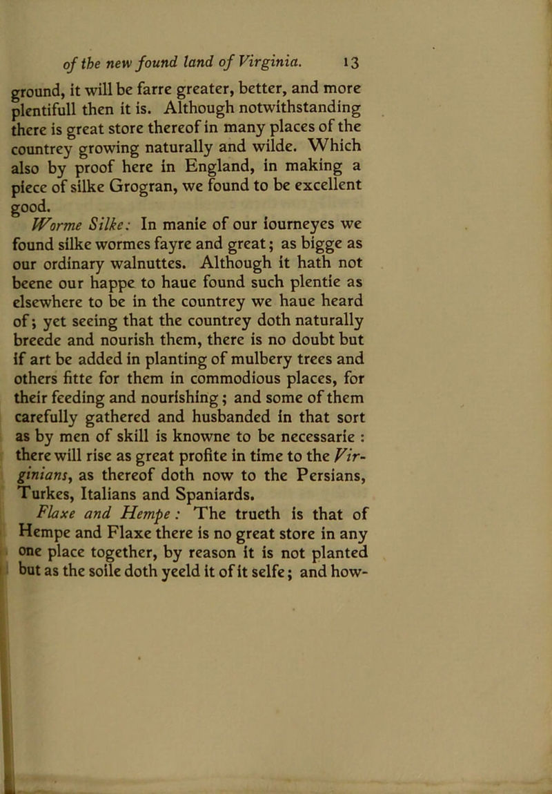 ground, it will be farre greater, better, and more plentifull then it is. Although notwithstanding there is great store thereof in many places of the countrey growing naturally and wilde. Which also by proof here in England, in making a piece of silke Grogran, we found to be excellent good. Worme Silke: In manie of our iourneyes we found silke wormes fayre and great; as bigge as our ordinary walnuttes. Although it hath not beene our happe to haue found such plentie as elsewhere to be in the countrey we haue heard of; yet seeing that the countrey doth naturally breede and nourish them, there is no doubt but if art be added in planting of mulbery trees and others fitte for them in commodious places, for their feeding and nourishing; and some of them carefully gathered and husbanded in that sort as by men of skill is knowne to be necessarie : there will rise as great profite in time to the Vir- ginians, as thereof doth now to the Persians, Turkes, Italians and Spaniards. Flaxe and Hempe: The trueth is that of Hempe and Flaxe there is no great store in any one place together, by reason it is not planted but as the soile doth yeeld it of it selfe; and how- 1