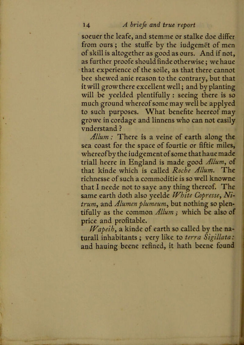 soeuer the leafe, and stemme or stalke doe differ from ours ; the stuffe by the iudgemet of men of skill is altogether as good as ours. And if not, as further proofe shouldfindeotherwise; wehaue that experience of the soile, as that there cannot bee shewed anie reason to the contrary, but that it will grow there excellent well; and by planting will be yeelded plentifully: seeing there is so much ground whereof some may well be applyed to such purposes. What benefite heereof may growe in cordage and linnens who can not easily vnderstand ? Allum: There is a veine of earth along the sea coast for the space of fourtie or flftie miles, whereof by the iudgement of some that haue made triall heere in England is made good Allum, of that kinde which is called Roche Allum. The richnesse of such a commoditie is so well knowne that I neede not to saye any thing thereof. The same earth doth also yeelde White Copresse, Ni- trum, and Alumen plumeum, but nothing so plen- tifully as the common Allum ; which be also of price and profitable. Wapeih, a kinde of earth so called by the na- turall inhabitants ; very like to terra Sigillata: and hauing beene refined, it hath beene found
