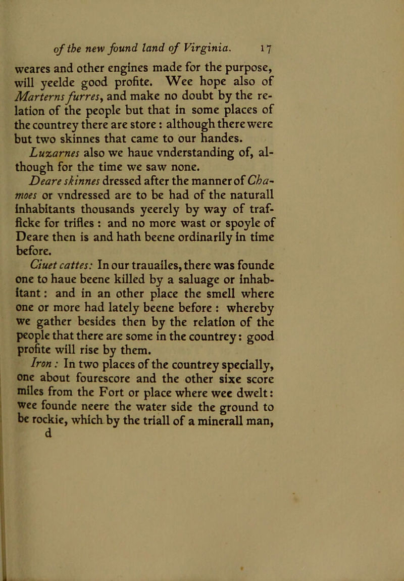 weares and other engines made for the purpose, will yeelde good profite. Wee hope also of Marterns furres, and make no doubt by the re- lation of the people but that in some places of the countrey there are store: although there were but two skinnes that came to our handes. Luzarnes also we haue vnderstanding of, al- though for the time we saw none. Deare skinnes dressed after the manner of Cha- moes or vndressed are to be had of the naturall inhabitants thousands yeerely by way of traf- ficke for trifles : and no more wast or spoyle of Deare then is and hath beene ordinarily in time before. Ciuet cattes: In our trauailes, there was founde one to haue beene killed by a saluage or inhab- itant : and in an other place the smell where one or more had lately beene before : whereby we gather besides then by the relation of the people that there are some in the countrey: good profite will rise by them. Iron: In two places of the countrey specially, one about fourescore and the other sixe score miles from the Fort or place where wee dwelt: wee founde neere the water side the ground to be rockie, which by the triall of a minerall man,