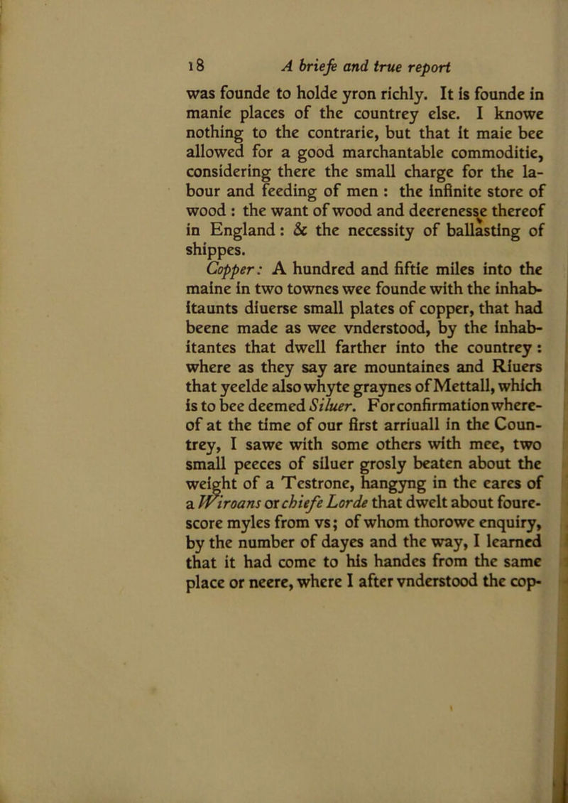 was founde to holde yron richly. It is founde in manie places of the countrey else. I knowe nothing to the contrarie, but that it maie bee allowed for a good marchantable commoditie, considering there the small charge for the la- bour and feeding of men : the infinite store of wood : the want of wood and deerenesse thereof in England: & the necessity of ballasting of shippes. Copper: A hundred and fiftie miles into the maine in two townes wee founde with the inhab- itaunts diuerse small plates of copper, that had beene made as wee vnderstood, by the inhab- itantes that dwell farther into the countrey : where as they say are mountaines and Riuers that yeelde also whyte graynes of Mettall, which is to bee deemed Siluer. For confirmation where- of at the time of our first arriuall in the Coun- trey, I sawe with some others with mee, two small peeces of siluer grosly beaten about the weight of a Testrone, hangyng in the cares of a Wiroans or chiefe Lorde that dwelt about foure- score myles from vs; of whom thorowe enquiry, by the number of dayes and the way, I learned that it had come to his handcs from the same place or neere, where I after vnderstood the cop-