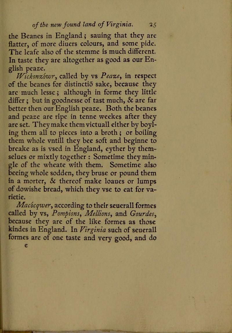 the Beanes in England; sauing that they are flatter, of more diuers colours, and some pide. The leafe also of the stemme is much different. In taste they are altogether as good as our En- glish peaze. Wickonzbwr, called by vs Peaze, in respect of the beanes for distinctio sake, because they arc much lessc; although in forme they little differ; but in goodnesse of tast much, Sc are far better then our English peaze. Both the beanes and peaze are ripe in tenne weekes after they are set. They make them victuall either by boyl- ing them all to pieces into a broth; or boiling them whole vntill they bee soft and beginne to breake as is vsed in England, eyther by them- selues or mixtly together : Sometime they min- gle of the wheate with them. Sometime also beeing whole sodden, they bruse or pound them in a morter, Sc thereof make loaues or lumps of dowishe bread, which they vse to eat for va- rietie. Macocqiver, according to their seuerall formes called by vs, Pompions, Mellions, and Gourdes, because they are of the like formes as those kindes in England. In Virginia such of seuerall formes are of one taste and very good, and do e