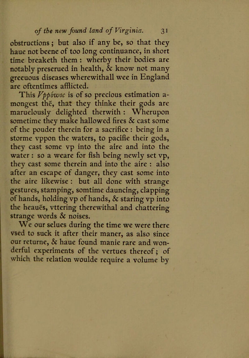obstructions; but also if any be, so that they haue not beene of too long continuance, in short time breaketh them : wherby their bodies are notably preserued in health, & know not many greeuous diseases wherewithall wee in England are oftentimes afflicted. This Vppowoc is of so precious estimation a- mongest the, that they thinke their gods are maruelously delighted therwith : Wherupon sometime they make hallowed fires & cast some of the pouder therein for a sacrifice : being in a storme vppon the waters, to pacifie their gods, they cast some vp into the aire and into the water : so a weare for fish being newly set vp, they cast some therein and into the aire : also after an escape of danger, they cast some into the aire likewise : but all done with strange gestures, stamping, somtime dauncing, clapping of hands, holding vp of hands, & staring vp into the heaues, vttering therewithal and chattering strange words & noises. We our selues during the time we were there vsed to suck it after their maner, as also since our returne, & haue found manie rare and won- derful experiments of the vertues thereof; of which the relation woulde require a volume by