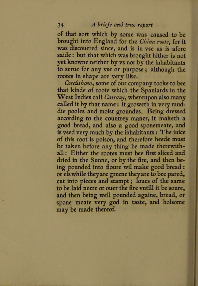 of that sort which by some was caused to be brought into England for the China roote, for it was discouered since, and is in vse as is afore saide : but that which was brought hither is not yet knowne neither by vs nor by the inhabitants to serue for any vse or purpose; although the rootes in shape are very like. Coscushaw, some of our company tooke to bee that kinde of roote which the Spaniards in the West Indies call Cassauy, whereupon also many called it by that name: it groweth in very mud- die pooles and moist groundes. Being dressed according to the countrey maner, it maketh a good bread, and also a good sponemeate, and is vsed very much by the inhabitants: The iuice of this root is poison, and therefore heede must be taken before any thing be made therewith- all: Either the rootes must bee first sliced and dried in the Sunne, or by the fire, and then be- ing pounded into floure wil make good bread : or els while they are greene they are to bee pared, cut into pieces and stampt; loues of the same to be laid neere or ouer the fire vntill it be soure, and then being well pounded againe, bread, or spone meate very god in taste, and holsome may be made thereof.