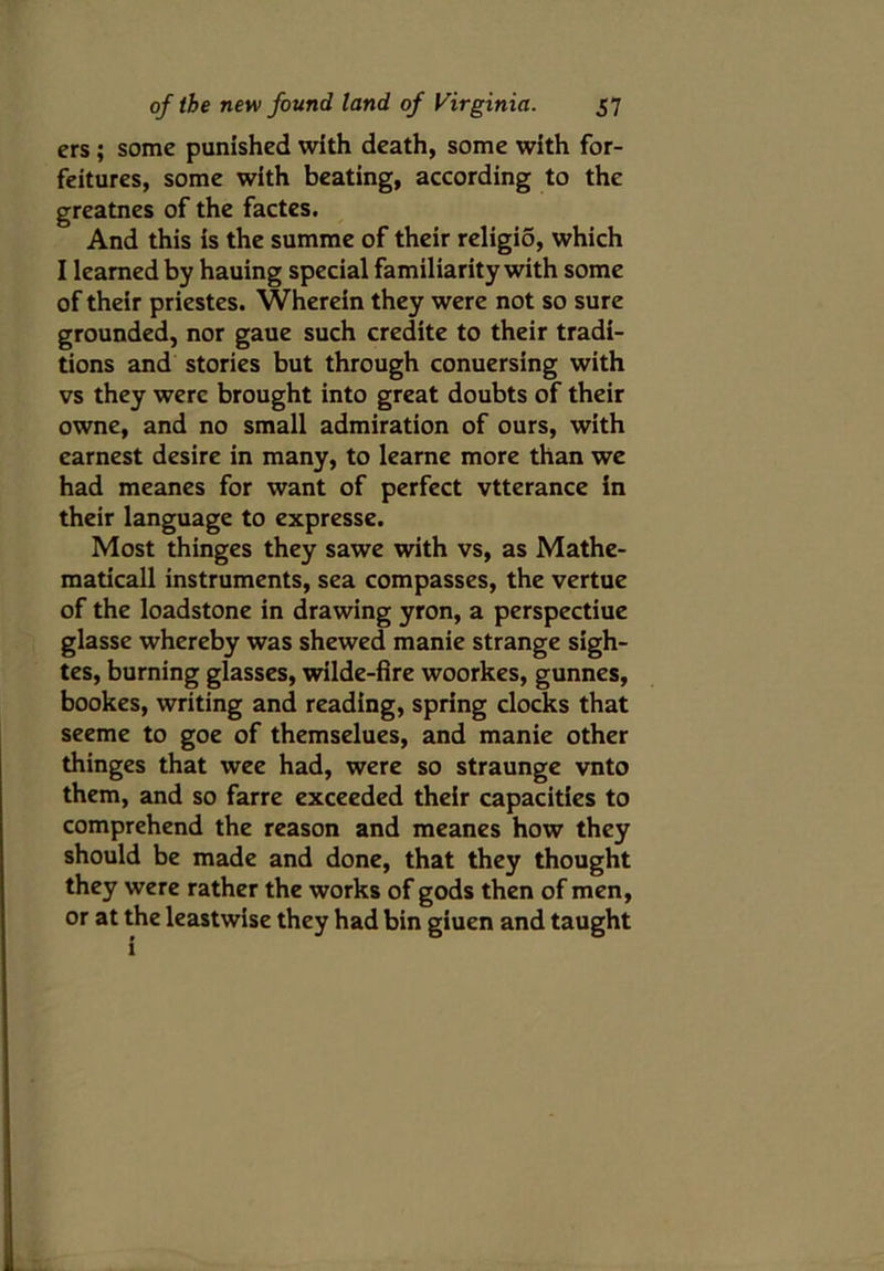 ers ; some punished with death, some with for- feitures, some with beating, according to the greatnes of the factes. And this is the summe of their religio, which I learned by hauing special familiarity with some of their priestes. Wherein they were not so sure grounded, nor gaue such credite to their tradi- tions and stories but through conuersing with vs they were brought into great doubts of their owne, and no small admiration of ours, with earnest desire in many, to learne more than we had meanes for want of perfect vtterance in their language to expresse. Most thinges they sawe with vs, as Mathe- matical! instruments, sea compasses, the vertue of the loadstone in drawing yron, a perspectiue glasse whereby was shewed manie strange sigh- tes, burning glasses, wilde-fire woorkes, gunnes, bookes, writing and reading, spring clocks that seeme to goe of themselues, and manie other thinges that wee had, were so straunge vnto them, and so farre exceeded their capacities to comprehend the reason and meanes how they should be made and done, that they thought they were rather the works of gods then of men, or at the leastwise they had bin giuen and taught i