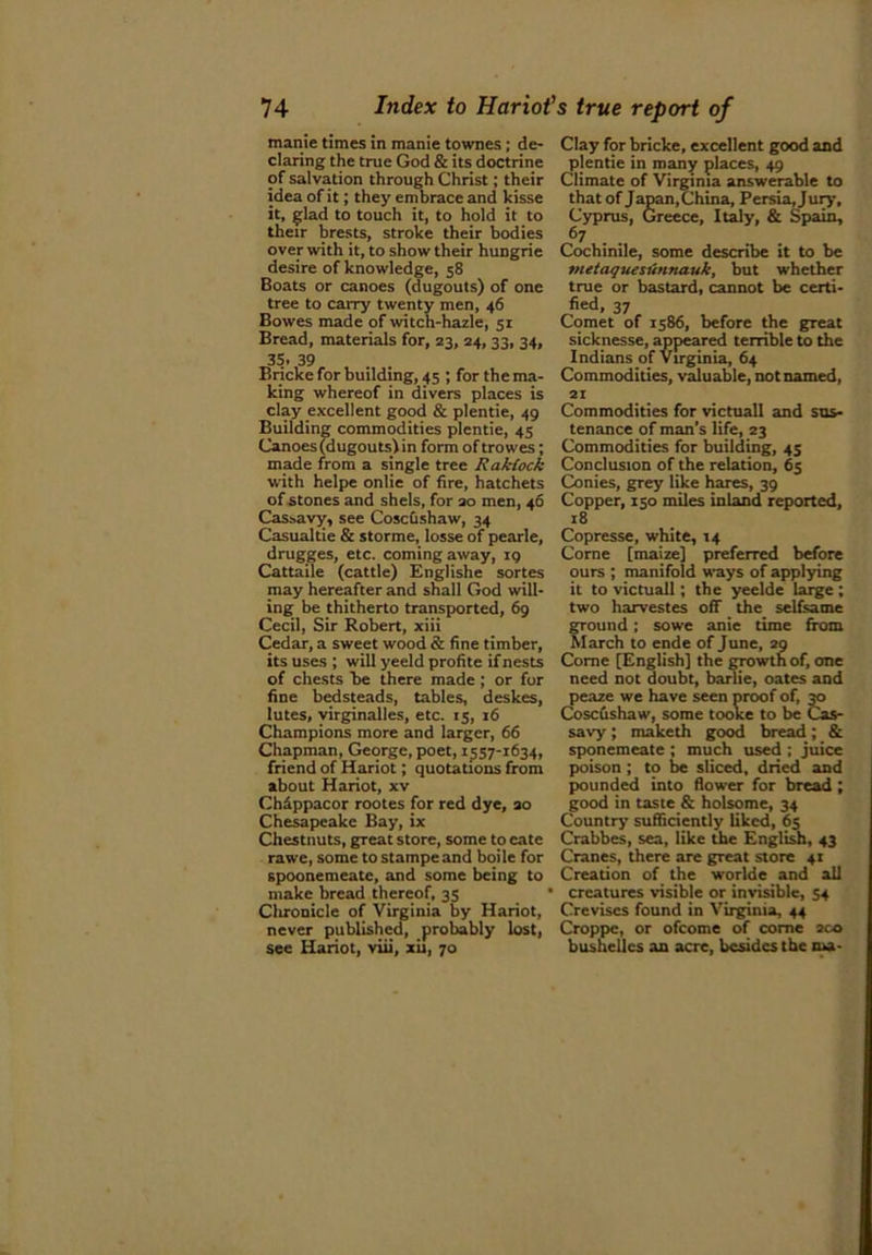 manie times in manie townes; de- Clay for bricke, excellent good and daring the true God & its doctrine plentie in many places, 49 of salvation through Christ; their Climate of Virginia answerable to idea of it; they embrace and kisse that of Japan,China, Persia,Jury, it, glad to touch it, to hold it to Cyprus, Greece, Italy, & Spain, their brests, stroke their bodies 67 over with it, to show their hungrie Cochinile, some describe it to be desire of knowledge, 58 inetaquesiinna.uk, but whether Boats or canoes (dugouts) of one true or bastard, cannot be certi- tree to carry twenty men, 46 fied, 37 Bowes made of witch-hazle, 51 Comet of 1586, before the great Bread, materials for, 23, 24,33, 34, sicknesse, appeared terrible to the 35.39 Indians of Virginia, 64 Bricke for building, 45 ; forthema- Commodities, valuable, notnamed, king whereof in divers places is 21 clay excellent good & plentie, 49 Commodities for victuall and sus- Building commodities plentie, 45 tenance of man’s life, 23 Canoes (dugouts) in form of trowes; Commodities for building, 45 made from a single tree Rakiock Conclusion of the relation, 65 with helpe onlie of fire, hatchets Conies, grey like hares, 39 of stones and shels, for 20 men, 46 Copper, 150 miles inland reported, Cassavy, see Coscushaw, 34 18 Casualtie & storme, losse of pearle, Copresse, white, 14 drugges, etc. coming away, 19 Corne [maize] preferred before Cattaile (cattle) Englishe sortes ours ; manifold ways of applying may hereafter and shall God will- it to victuall; the yeelde large ; ing be thitherto transported, 69 two harvestes off the selfsame Cecil, Sir Robert, xiii ground ; sowe anie time from Cedar, a sweet wood & fine timber, March to ende of June, 20 its uses ; will yeeld profite if nests Corne [English] the growth of, one of chests be there made ; or for need not doubt, barlie, oates and fine bedsteads, tables, deskes, peaze we have seen proof of, 30 lutes, virginalles, etc. 15, 16 Coscushaw, some tooke to be Cas- Champions more and larger, 66 savy ; makcth good bread ; & Chapman, George, poet, 1557-1634, sponemeate ; much used; juice friend of Hariot; quotations from poison ; to be sliced, dried and about Hariot, xv pounded into flower for bread ; Chappacor rootes for red dye, 20 good in taste & holsome, 34 Chesapeake Bay, ix Country sufficiently liked, 65 Chestnuts, great store, some to cate Crabbes, sea, like the English, 43 rawe, some tostampeand boile for Cranes, there are great store 41 spoonemeate, and some being to Creation of the worlde and all make bread thereof. 35 * creatures visible or invisible, 54 Chronicle of Virginia by Hariot, Creviscs found in Virginia, 44 never published, probably lost, Croppe, or ofcome of come 200 see Hariot, viii, xii, 70 bushelles an acre, besides the nsa-