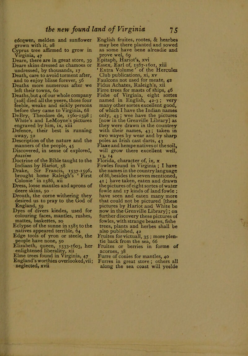 cdcqwer, melden and sunflower grown with it, 28 Cyprus tree affirmed to grow in Virginia, 47 Deare, there are in great store, 39 Deare skins dressed as chamoes or undressed, by thousands, 17 Death, care to avoid torment after, and to enjoy blisse forever, 56 Deaths more numerous after we left their towns, 60 Deaths,but 4 of our whole company [108] died all the yeere, those four feeble, weake and sickly persons before they came to Virginia, 68 DeBry, Theodore de, 1560-1598 ; White’s and LeMoyne’s pictures engraved by him, ix, xiii Defence, their best is running away, 52 Description of the nature and the manners of the people, 45 Discovered, in sense of explored, passim Doctrine of the Bible taught to the Indians by Hariot, 58 Drake, Sir Francis, 1537-1596, brought home Raleigh’s ‘ First Colonie’ in 1586, xii Dress, loose mantles and aprons of deere skins, 50 • Drouth, the come withering they desired us to pray to the God of England, 59 Dyes of divers kindes, used for colouring faces, mantles, rushes, mattes, baskettes, 20 Eclypse of the sunne in 1585 to the natives appeared terrible, 64 Edge tools of yron or stecle, the people have none, 50 Elizabeth, queen, 1533-1603, her enlightened liberality, xii Elme trees found in Virginia, 47 England’s worthies overlooked, vii; neglected, xvii English fruites, rootes, & hearbes may bee there planted and sowed as some have bene alreadie and prove wel, 69 Epitaph, Hariot’s, xvi Essex, Earl of, 1567-1601, xiii ‘ Extra Volume ’ of the Hercules Club publications, xi, xv Faulcons not used for meate, 42 Fidus Achates, Raleigh’s, xii Firre trees for masts of ships, 46 Fishe of Virginia, eight sortes named in English, 42-3; very many other sortes excellent good, of which I have the Indian names only, 43 ; wee have the pictures [now in the Grenville Library] as they were drawn in the countrey with their names, 43; taken in two wayes by wear and by sharp poles as Irish cast darts, 43 Flaxe and hempe natives ot the soil, will grow there excellent well, *3, 14 Florida, character of, ix, x Fowles found in Virginia ; I have the names in the country language of 86,besides the seven mentioned, 41 ; have taken, eaten and drawn the pictures of eight sortes of water fowle and 17 kinds of land fowle ; have seen and eaten many more that could not be pictured [these pictures by Hariot and White be now in the Grenville Library]; on further discovery these pictures of fowles, with strange beastes, fishe trees, plants and herbes shall be also published, 42 Fruites for victual!, 35 ; moreplen- tie back from the sea, 66 Fruites or berries in forme of acornes, 38 Furrc of conies for mantles, 40 Furres in great store; others all along the sea coast will yeelde