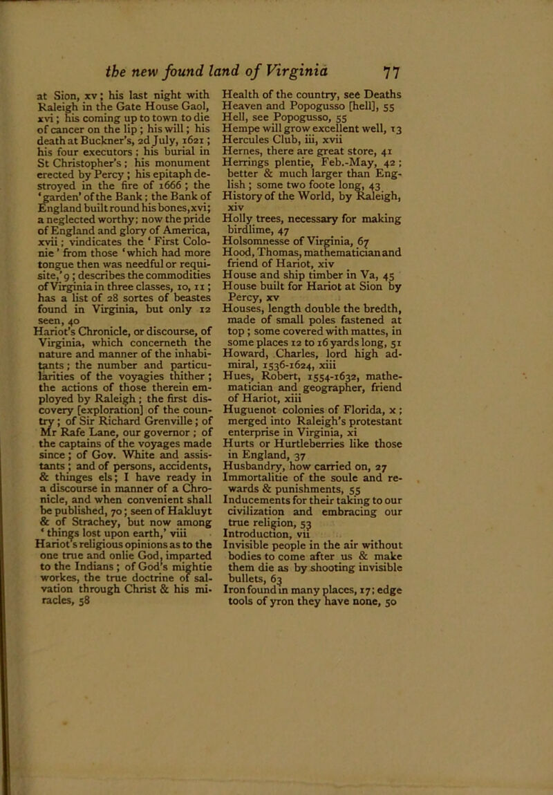 at Sion, xv; his last night with Raleigh in the Gate House Gaol, xvi ; his coming up to town to die of cancer on the lip ; his will; his death at Buckner’s, 2d July, 1621; his four executors : his burial in St Christopher’s ; his monument erected by Percy ; his epitaph de- stroyed in the fire of 1666 ; the * garden’ of the Bank; the Bank of England builtround his bones,xvi; a neglected worthy; now the pride of England and glory of America, xvii; vindicates the ‘ First Colo- nie ’ from those ‘which had more tongue then was needful or requi- site,’ 9 ; describes the commodities of Virginia in three classes, 10,11; has a list of 28 sortes of beastes found in Virginia, but only 12 seen, 40 Hariot’s Chronicle, or discourse, of Virginia, which concemeth the nature and manner of the inhabi- tants ; the number and particu- larities of the voyagies thither ; the actions of those therein em- ployed by Raleigh ; the first dis- covery [exploration] of the coun- try ; of Sir Richard Grenville; of Mr Rafe Lane, our governor ; of the captains of the voyages made since; of Gov. White and assis- tants ; and of persons, accidents, & thinges els; I have ready in a discourse in manner of a Chro- nicle, and when convenient shall be published, 70; seen of Hakluyt & of Strachey, but now among * things lost upon earth,’ viii Hanots religious opinions as to the one true and onlie God, imparted to the Indians ; of God’s mightie workes, the true doctrine of sal- vation through Christ & his mi- racles, 58 Health of the country, see Deaths Heaven and Popogusso [hell], 55 Hell, see Popogusso, 55 Hempe will grow excellent well, 13 Hercules Club, iii, xvii Hernes, there are great store, 41 Herrings plentie, Feb.-May, 42 ; better & much larger than Eng- lish ; some two foote long, 43 History of the World, by Raleigh, xiv Holly trees, necessary for making birdlime, 47 Holsomnesse of Virginia, 67 Hood, Thomas, mathematician and friend of Hariot, xiv House and ship timber in Va, 45 House built for Hariot at Sion by Percy, xv Houses, length double the bredth, made of small poles fastened at top ; some covered with mattes, in some places 12 to 16 yards long, 51 Howard, Charles, lord high ad- miral, 1536-1624, xiii Hues, Robert, 1554-1632, mathe- matician and geographer, friend of Hariot, xiii Huguenot colonies of Florida, x ; merged into Raleigh’s protestant enterprise in Virginia, xi Hurts or Hurtleberries like those in England, 37 Husbandry, how carried on, 27 Immortalitie of the soule and re- wards & punishments, 55 Inducements for their taking to our civilization and embracing our true religion, 53 Introduction, vii Invisible people in the air without bodies to come after us & make them die as by shooting invisible bullets, 63 Ironfoundm many places, i7;edge tools of yron they have none, 50
