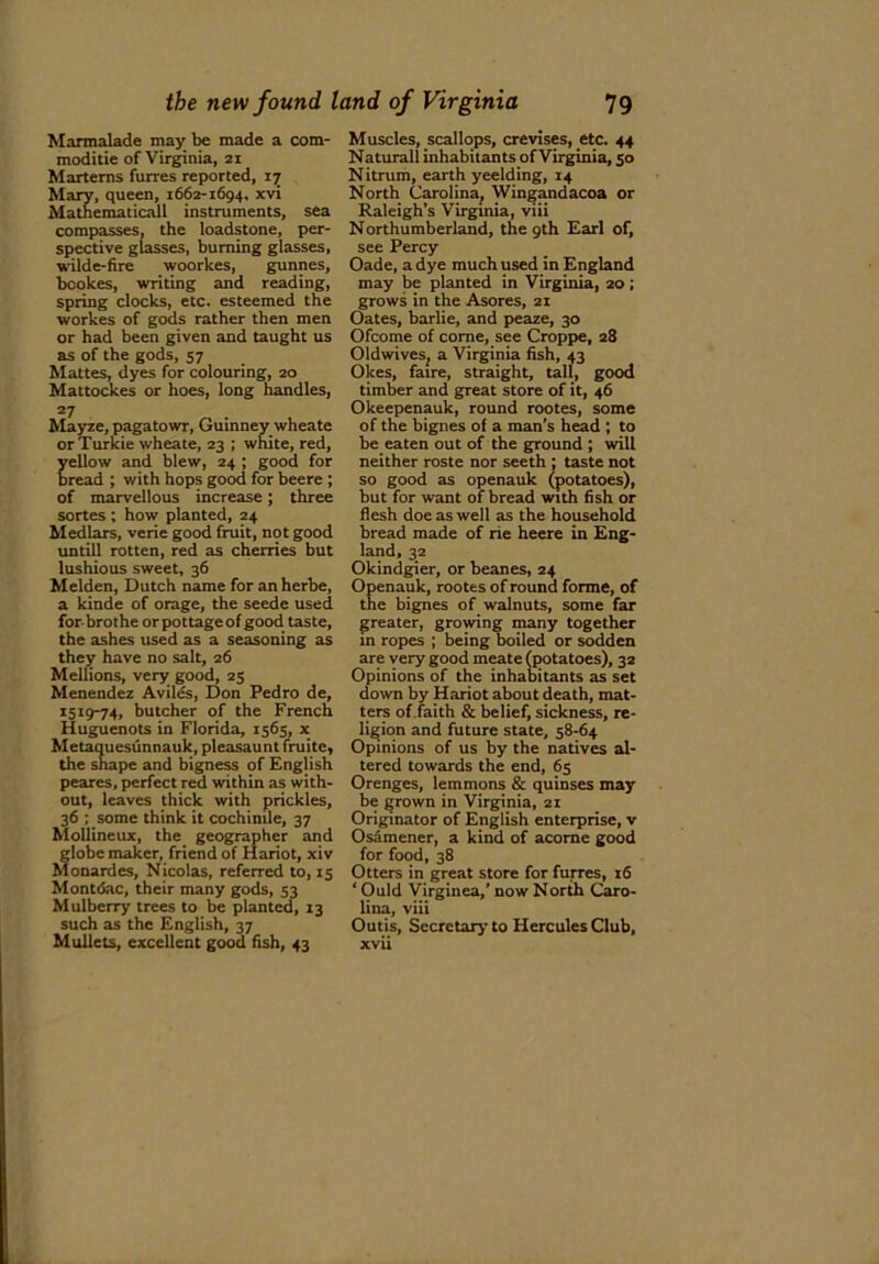Marmalade may be made a com- moditie of Virginia, 21 Marterns furres reported, 17 Mary, queen, 1662-1694, xvi Mathematicall instruments, sea compasses, the loadstone, per- spective glasses, burning glasses, wilde-fire woorkes, gunnes, bookes, writing and reading, spring clocks, etc. esteemed the workes of gods rather then men or had been given and taught us as of the gods, 57 Mattes, dyes for colouring, 20 Mattockes or hoes, long handles, 27 Mayze, pagatowr, Guinney wheate orTurkie wheate, 23 ; white, red, ellow and blew, 24 ; good for read ; with hops good for beere ; of marvellous increase; three sortes ; how planted, 24 Medlars, verie good fruit, not good untill rotten, red as cherries but lushious sweet, 36 Melden, Dutch name for an herbe, a kinde of orage, the seede used forbrothe or pottage of good taste, the ashes used as a seasoning as they have no salt, 26 Mellions, very good, 25 Menendez Aviles, Don Pedro de, 1519-74, butcher of the French Huguenots in Florida, 1565, x Metaquesunnauk, pleasaunt fruite, the shape and bigness of English peares, perfect red within as with- out, leaves thick with prickles, 36 ; some think it cochinile, 37 Mollineux, the geographer and globe maker, friend of Hariot, xiv Monardes, Nicolas, referred to, 15 Montdac, their many gods, 53 Mulberry trees to be planted, 13 such as the English, 37 Mullets, excellent good fish, 43 Muscles, scallops, crevises, etc. 44 Natural! inhabitants of Virginia, 50 Nitrum, earth yeelding, 14 North Carolina, Wingandacoa or Raleigh’s Virginia, viii Northumberland, the 9th Earl of, see Percy Oade, a dye much used in England may be planted in Virginia, 20; grows in the Asores, 21 Oates, barlie, and peaze, 30 Ofcome of come, see Croppe, 28 Oldwives, a Virginia fish, 43 Okes, faire, straight, tall, good timber and great store of it, 46 Okeepenauk, round rootes, some of the bignes of a man’s head ; to be eaten out of the ground ; will neither roste nor seeth ; taste not so good as openauk (potatoes), but for want of bread with fish or flesh doe as well as the household bread made of rie heere in Eng- land, 32 Okindgier, or beanes, 24 Openauk, rootes of round forme, of the bignes of walnuts, some far greater, growing many together in ropes ; being boiled or sodden are very good meate (potatoes), 32 Opinions of the inhabitants as set down by Hariot about death, mat- ters of faith & belief, sickness, re- ligion and future state, 58-64 Opinions of us by the natives al- tered towards the end, 65 Orenges, lemmons & quinses may be grown in Virginia, 21 Originator of English enterprise, v Osamener, a kind of acome good for food, 38 Otters in great store for furres, 16 ‘ Ould Virginea,’ now North Caro- lina, viii Outis, Secretary to Hercules Club, xvii