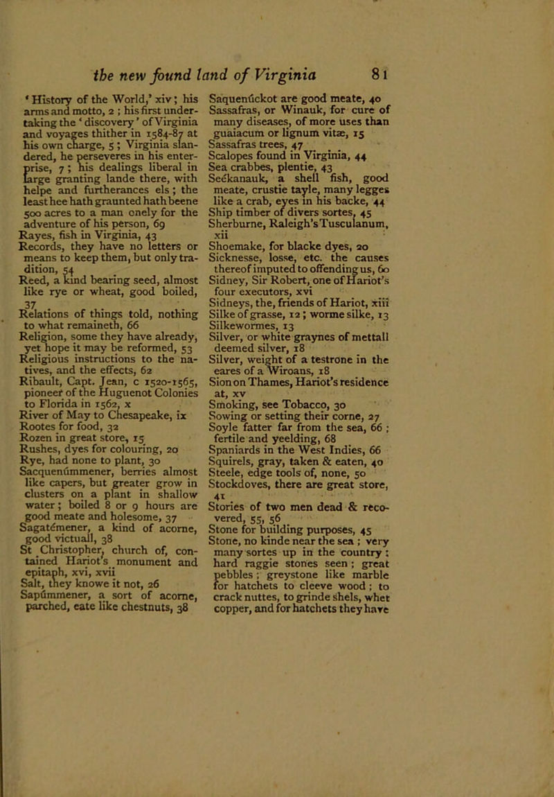* History of the World,’ xiv; his arms and motto, 2 ; his first under- taking the ‘ discovery ’ of Virginia and voyages thither in 1584-87 at his own charge, 5 ; Virginia slan- dered, he perseveres in his enter- prise, 7; his dealings liberal in Urge granting lande there, with helpe and furtherances els ; the least hee hathgraunted hathbeene 500 acres to a man onely for the adventure of his person, 69 Rayes, fish in Virginia, 43 Records, they have no letters or means to keep them, but only tra- dition, 54 Reed, a land bearing seed, almost like rye or wheat, good boiled, 37 Relations of things told, nothing to what remaineth, 66 Religion, some they have already, yet hope it may be reformed, 53 Religious instructions to the na- tives, and the effects, 62 Ribault, Capt. Jean, c 1520-1565, pioneer of the Huguenot Colonies to Florida in ^62, x River of May to Chesapeake, ix Rootes for food, 32 Rozen in great store, 15 Rushes, dyes for colouring, 20 Rye, had none to plant, 30 Sacquenummener, berries almost like capers, but greater grow in clusters on a plant in shallow water; boiled 8 or 9 hours are good meate and holesome, 37 Sagatdmener, a kind of acorne, good victuall, 38 St Christopher^ church of, con- tained Hanot’s monument and epitaph, xvi, xvii Salt, tney knowe it not, 26 Sapdmmener, a sort of acome, parched, cate like chestnuts, 38 Saquenuckot are good meate, 40 Sassafras, or Winauk, for cure of many diseases, of more uses than guaiacum or lignum vitse, 15 Sassafras trees, 47 Scalopes found in Virginia, 44 Sea crabbes, plentie, 43 Seekanauk, a shell fish, good meate, crustie tayle, many legges like a crab, eyes in his backe, 44 Ship timber of divers sortes, 45 Sherburne, Raleigh’sTusculanum, xii Shoemake, for blacke dyes, 20 Sicknesse, losse, etc. the causes thereof imputed to offending us, 60 Sidney, Sir Robert, one of Hariot’s four executors, xvi Sidneys, the, friends of Hariot, xiii Silke of grasse, 12; wormesilke, 13 Silkewormes, 13 Silver, or white graynes of mettall deemed silver, 18 Silver, weight of a testrone in the eares of a Wiroans, 18 Sionon Thames, Hariot’s residence at, xv Smoking, see Tobacco, 30 Sowing or setting their corne, 27 Soyle fatter far from the sea, 66 ; fertile and yeelding, 68 Spaniards in the West Indies, 66 Squirels, gray, taken & eaten, 40 Steele, edge tools of, none, 50 Stockdoves, there are great store, 41 . Stories of two men dead & reco- vered, 55, 56 Stone for building purposes, 45 Stone, no kinde near the sea ; very many sortes up in the country : hard raggie stones seen; great pebbles ; greystone like marble for hatchets to cleeve wood; to crack nuttes, to grinde shels, whet copper, and for hatchets they have
