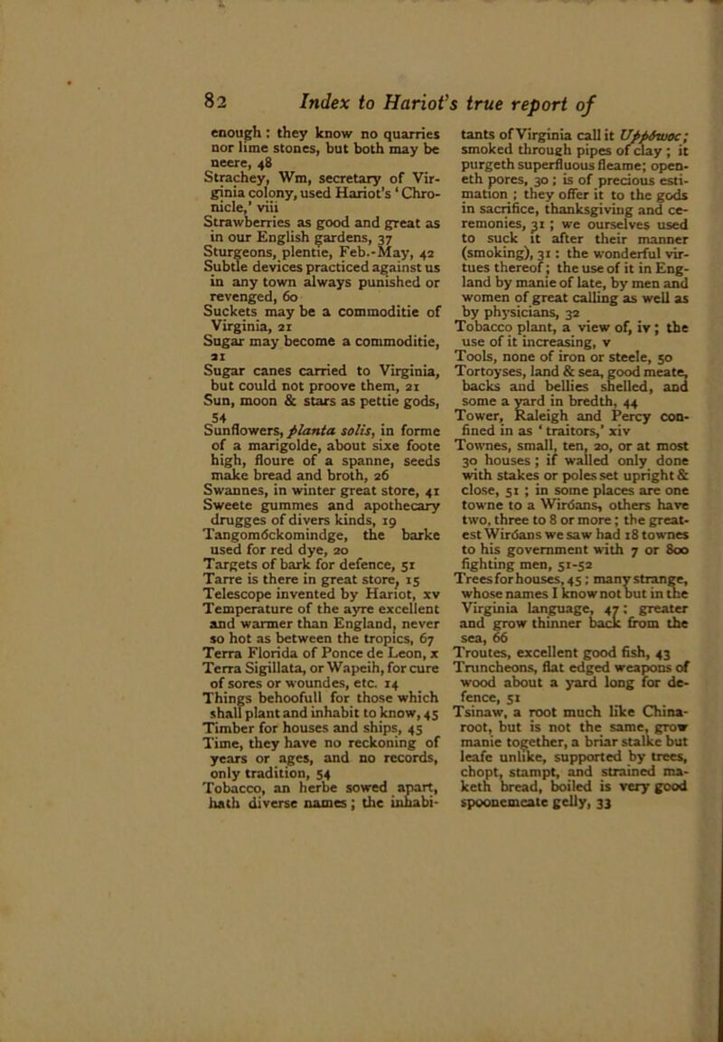 enough : they know no quarries nor lime stones, but both may be neere, 48 Strachey, Wm, secretary of Vir- ginia colony, used Hariot’s ‘ Chro- nicle,’ viii Strawberries as good and great as in our English gardens, 37 Sturgeons, plentie, Feb.-May, 42 Subtle devices practiced against us in any town always punished or revenged, 60 Suckets may be a commoditie of Virginia, 21 Sugar may become a commoditie, 21 Sugar canes carried to Virginia, but could not proove them, 21 Sun, moon & stars as pettie gods, 54 Sunflowers, planta solis, in forme of a marigolde, about sixe foote high, floure of a spanne, seeds make bread and broth, 26 Swannes, in winter great store, 4T Sweete gummes and apothecary drugges of divers kinds, 19 Tangomdckomindge, the barke used for red dye, 20 Targets of bark for defence, 51 Tarre is there in great store, 15 Telescope invented by Harlot, xv Temperature of the ayre excellent and warmer than England, never so hot as between the tropics, 67 Terra Florida of Ponce de Leon, x Terra Sigillata, or Wapeih, for cure of sores or woundes, etc. 14 Things bchoofull for those which shall plant and inhabit to know, 45 Timber for houses and ships, 45 Time, they have no reckoning of years or ages, and no records, only tradition, 54 Tobacco, an lierbe sowed apart, hath diverse names; the inhabi- tants of Virginia call it UppAwoc; smoked through pipes of clay ; it purgeth superfluous fleame; open- eth pores, 30 ; is of precious esti- mation ; they offer it to the gods in sacrifice, thanksgiving and ce- remonies, 31 ; we ourselves used to suck it after their manner (smoking), 31: the wonderful vir- tues thereof ; the use of it in Eng- land by manie of late, by men and women of great calling as well as by physicians, 32 Tobacco plant, a view of, iv; the use of it increasing, v Tools, none of iron or Steele, 50 Tortoyses, land & sea, good meate, backs and bellies shelled, and some a yard in bredth, 44 Tower, Raleigh and Percy con- fined in as ‘ traitors,’ xiv Townes, small, ten, 20, or at most 30 houses; if walled only done with stakes or poles set upright & close, 51 ; in some places are one towne to a Wirdans, others have two, three to 8 or more; the great- est Wirdans we saw had i8townes to his government with 7 or 800 fighting men, 51-52 Treesforhouses,45; many strange, whose names I know not but in the Virginia language, 47: greater and grow thinner back from the sea, 66 Troutes, excellent good fish, 43 Truncheons, flat edged weapons of wood about a yard long for de- fence, 51 Tsinaw, a root much like China- root, but is not the same, grow manie together, a briar stalke but leafe unlike, supported by trees, chopt, stampt, and strained ma- keth bread, boiled is very good spoonemcate gelly, 33