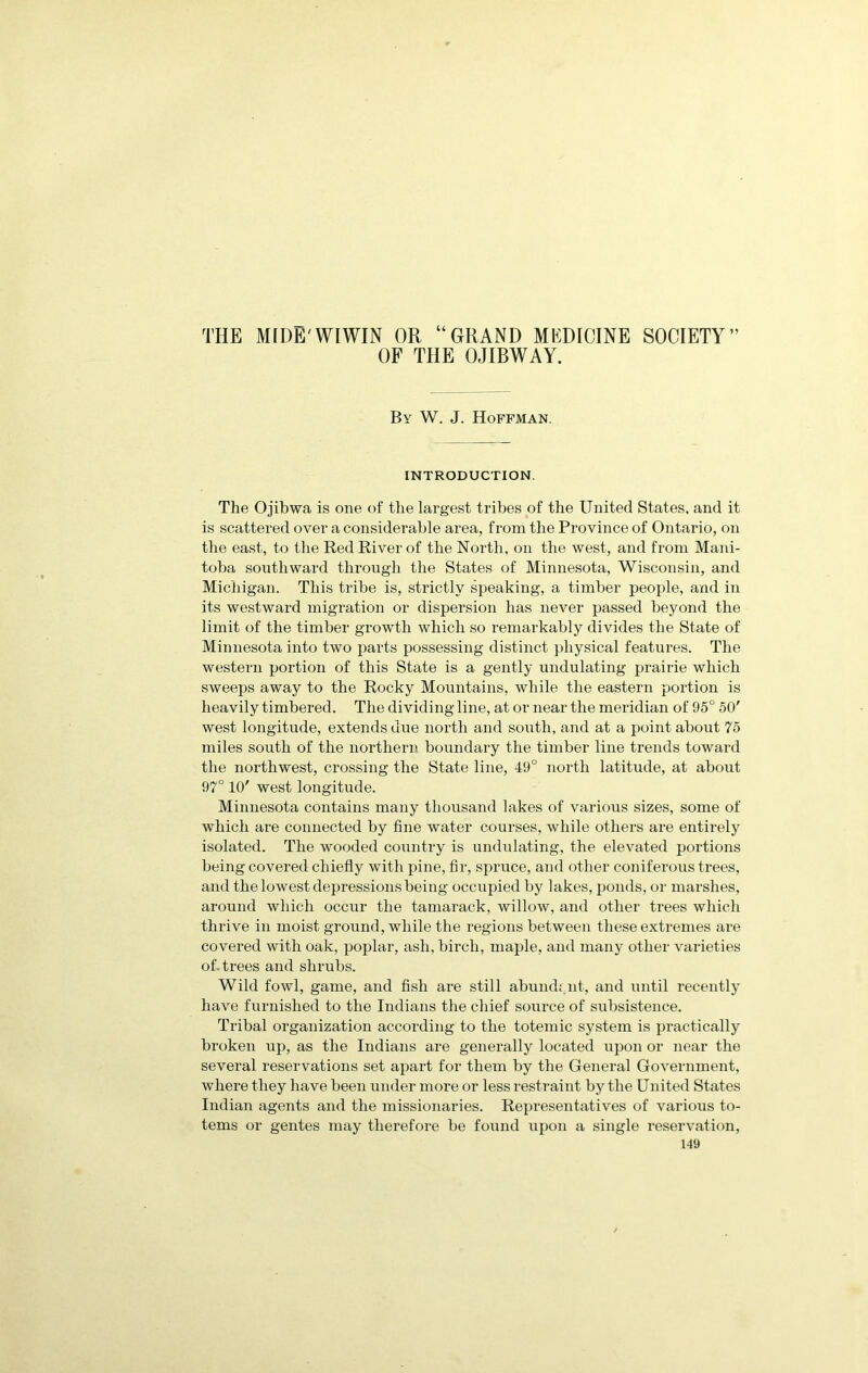 THE MIDE'WIWIN OR “GRAND MEDICINE SOCIETY” OF THE OJIBWAY. By W. J. Hoffman. INTRODUCTION, The Ojibwa is one of the largest tribes of the United States, and it is scattered over a considerable area, from the Province of Ontario, on the east, to the Red River of the North, on the west, and from Mani- toba southward through the States of Minnesota, Wisconsin, and Michigan. This tribe is, strictly speaking, a timber people, and in its westward migration or dispersion has never passed beyond the limit of the timber growth which so remarkably divides the State of Minnesota into two parts possessing distinct physical features. The western portion of this State is a gently undulating prairie which sweeps away to the Rocky Mountains, while the eastern portion is heavily timbered. The dividing line, at or near the meridian of 95° 50' west longitude, extends due north and south, and at a point about 75 miles south of the northern boundary the timber line trends toward the northwest, crossing the State line, 49° north latitude, at about 97° 10' west longitude. Minnesota contains many thousand lakes of various sizes, some of which are connected by fine water courses, while others are entirely isolated. The wooded country is undulating, the elevated portions being covered chiefly with pine, fir, spruce, and other coniferous trees, and the lowest depressions being occupied by lakes, ponds, or marshes, around which occur the tamarack, willow, and other trees which thrive in moist ground, while the regions between these extremes are covered with oak, poplar, ash, birch, maple, and many other varieties of. trees and shrubs. Wild fowl, game, and fish are still abundt.nt, and until recently have furnished to the Indians the chief source of subsistence. Tribal organization according to the totemic system is practically broken up, as the Indians are generally located upon or near the several reservations set apart for them by the General Government, where they have been under more or less restraint by the United States Indian agents and the missionaries. Rejjresentatives of various to- tems or gentes may therefore be found upon a single reservation,