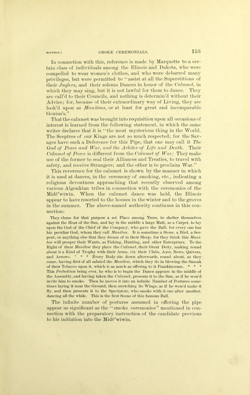 In connection with this, reference is made by Marquette to a cer- tain class of individuals among the Illinois and Dakota, who were compelled to wear women’s clothes, and who were debarred many privileges, but were permitted to “assist at all the Superstitions of their Juglers, and their solemn Dances in honor of the Cahimet, in which they may sing, but it is not lawful for them to dance. They are call’d to their Councils, and nothing is determin’d without their Advice; for, because of their extraordinary way of Living, they are look’d upon as Manitous, or at least for great and incomparalile Genius’s.” That the calumet was brought into requisition upon all occasions of interest is learned from the following statement, in which the same writer declares that it is “the most mysterious thing in the World. The Sceptres of our Kings are not so much respected; for the Sav- ages have such a Deference for this Pipe, that one may call it The God of Peace and War, and the Arbiter of Life and Death. Their Calumet of Peace is different from the Calumet of War; They make use of the former to seal their Alliances and Treaties, to travel with safety, and receive Strangers; and the other is to proclaim War.” This reverence for the calumet is shown by the manner in which it is used at dances, in the ceremony of smoking, etc., indicating a religious devoutness approaching that recently observed among various Algonkian tribes in connection with the ceremonies of the Mide'wiwin. When the calumet dance was held, the Illinois appear to have resorted to the houses in the winter and to the groves in the summer. The above-named authority continues in this con- nection: Tliey chuse for that purpose a set Place among Trees, to shelter themselves against the Heat of the Sun, and lay in the middle a large Matt, as a Carpet, to lay upon the God of the Chief of the Company, who gave the Ball; for every one has his peculiar God, whom they call Manitoa. It is sometime a Stone, a Bird, a Ser- pent, or anything else that they dream of in their Sleep; for they think this Mani- toa will prosper their Wants, as Fishing, Hunting, and other Enterprizes. To the Right of their Manitoa they place the Calumet, their Great Deity, making round about it a Kind of Trophy with their Arms, viz. their Clubs, Axes, Bows, Quivers, and Arrows. * * * Every Body sits down afterwards, round about, as they come, having first of all saluted the Manitoa, which they do in blowing the Smoak of their Tobacco upon it, which is as much as offering to it Frankincense. * * * This Preludium being over, he who is to begin tbe Dance appears in the middle of the Assembly, and having taken the Calumet, presents it to the Sun, as if he wou’d invite him to smoke. Then he moves it into an infinite Number of Postures some- times laying it near the Ground, then stretching its Wings, as if he wou’d make it fly, and then presents it to the Spectators, who smoke with it one after another, dancing all the while. This is the first Scene of this famous Ball. The infinite number of postures assumed in offering the pipe appear as significant as the “smoke ceremonies” mentioned in con- nection with the preparatory instruction of the candidate previous to his initiation into the Mide'wiwin.