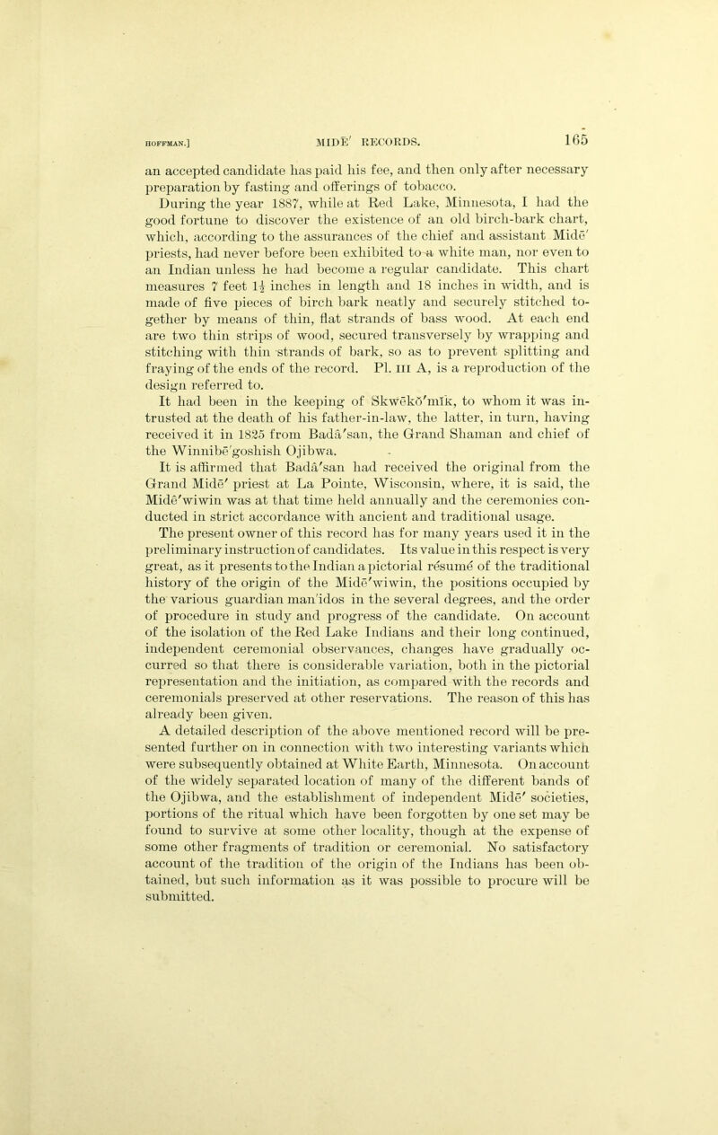 hide' records. lf)5 an accepted candidate has paid his fee, and then only after necessary preparation hy fasting and offerings of tobacco. During the year 1887, while at Red Lake, Minnesota, I had the good fortune to discover the existence of an old birch-bark chart, which, according to the assurances of the chief and assistant Mide' priests, had never before been exhibited to a white man, nor even to an Indian unless he had become a regular candidate. This chart measures 7 feet inches in length and 18 inches in width, and is made of five ijieces of birch bark neatly and securely stitched to- gether by means of thin, flat strands of bass wood. At each end are two thin strips of wood, secured transversely by wrapping and stitching with thin strands of bark, so as to jirevent splitting and fraying of the ends of the record. PI. iii A, is a reproduction of the design referred to. It had been in the keeping of Skwekb'mik, to whom it was in- trusted at the death of his father-in-law, the latter, in turn, having received it in 1825 from Bada'san, the Grand Shaman and cliief of tlie Winnibe'goshish Ojibwa. It is affirmed that Bada'san had received the original from the Grand Mide' priest at La Pointe, Wisconsin, where, it is said, the Mide'wiwin was at that time held annually and the ceremonies con- ducted in strict accordance with ancient and traditional usage. The present owner of this record has for many years used it in the preliminary instruction of candidates. Its value in this respect is very great, as it presents to the Indian a pictorial rdsumd of the traditional liistory of the origin of the Mide'wiwin, the positions occupied by the various guardian man'idos in the several degrees, and the order of procedure in study and progress of the candidate. On account of the isolation of the Red Lake Indians and their long continued, independent ceremonial observances, changes have gradually oc- curred so that there is considerable variation, both in the pictorial representation and the initiation, as compared with the records and ceremonials preserved at other reservations. The reason of this has already been given. A detailed description of the above mentioned record will be pre- sented further on in connection with two interesting variants whicli were subsequently obtained at White Earth, Minnesota. On account of the widely separated location of many of the different bands of the Ojibwa, and the establishment of independent Mide' societies, portions of the ritual which have been forgotten by one set may be found to survive at some other locality, though at the expense of some other fragments of tradition or ceremonial. No satisfactory account of the tradition of the origin of the Indians has been ob- tained, but such information as it was possible to procure will be submitted.
