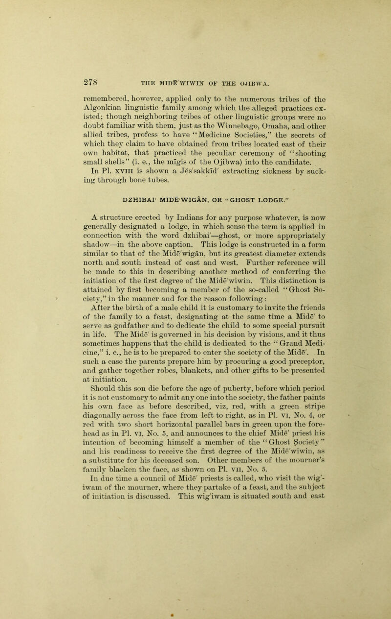 remembered, however, applied only to the numerous tribes of the Algonkian linguistic family among which the alleged practices ex- isted; though neighboring tribes of other linguistic groups were no doubt familiar with them, just as the Winnebago, Omaha, and other allied tribes, profess to have “Medicine Societies,” the secrets of which they claim to have obtained from tribes located east of their own habitat, that practiced the peculiar ceremony of “shooting small shells” (i. e., the migis of the Ojibwa) into the candidate. In PI. XVIII is shown a J^s'sakkld' extracting sickness by suck- ing through bone tubes. DZHIBAI' MIDE'WIGAN, OR “GHOST LODGE.” A structure erected by Indians for any purpose whatever, is now generally designated a lodge, in which sense the term is applied in connection with the word dzhibai'—ghost, or more appropriately shadow—in the above caption. This lodge is constructed in a form similar to that of the Mide'wigan, but its greatest diameter extends north and south instead of east and west. Further reference will be made to this in describing another method of conferring the initiation of the first degree of the Mide'wiwin. This distinction is attained by first becoming a member of the so-called “Ghost So- ciety,” in the manner and for the reason following: After the birth of a male child it is customary to invite the friends of the family to a feast, designating at the same time a Mide' to serve as godfather and to dedicate the child to some special pursuit in life. The Mide' is governed in his decision by visions, and it thus sometimes happens that the child is dedicated to the “ Grand Medi- cine,” i. e., he is to be jirepared to enter the society of the Mide'. In such a case the parents prepare him by procuring a good preceptor, and gather together robes, blankets, and other gifts to be presented at initiation. Should this son die before the age of puberty, before which period it is not customary to admit any one into the society, the father paints his own face as before described, viz, red, with a green stripe diagonally across the face from left to right, as in PI. vi, No. 4, or red with two short horizontal parallel bars in green upon the fore- head as in PI. VI, No. 5, and announces to the chief Mide' priest his intention of becoming himself a member of the “Ghost Society” and his readiness to receive the first degree of the Mide'wiwin, as a substitute for his deceased son. Other members of the mourner’s family blacken the face, as shown on PI. vii. No. 5. In due time a council of Mide' priests is called, who visit the wig'- iwam of the mourner, where they partake of a feast, and the subject of initiation is discussed. This wig'iwam is situated south and east