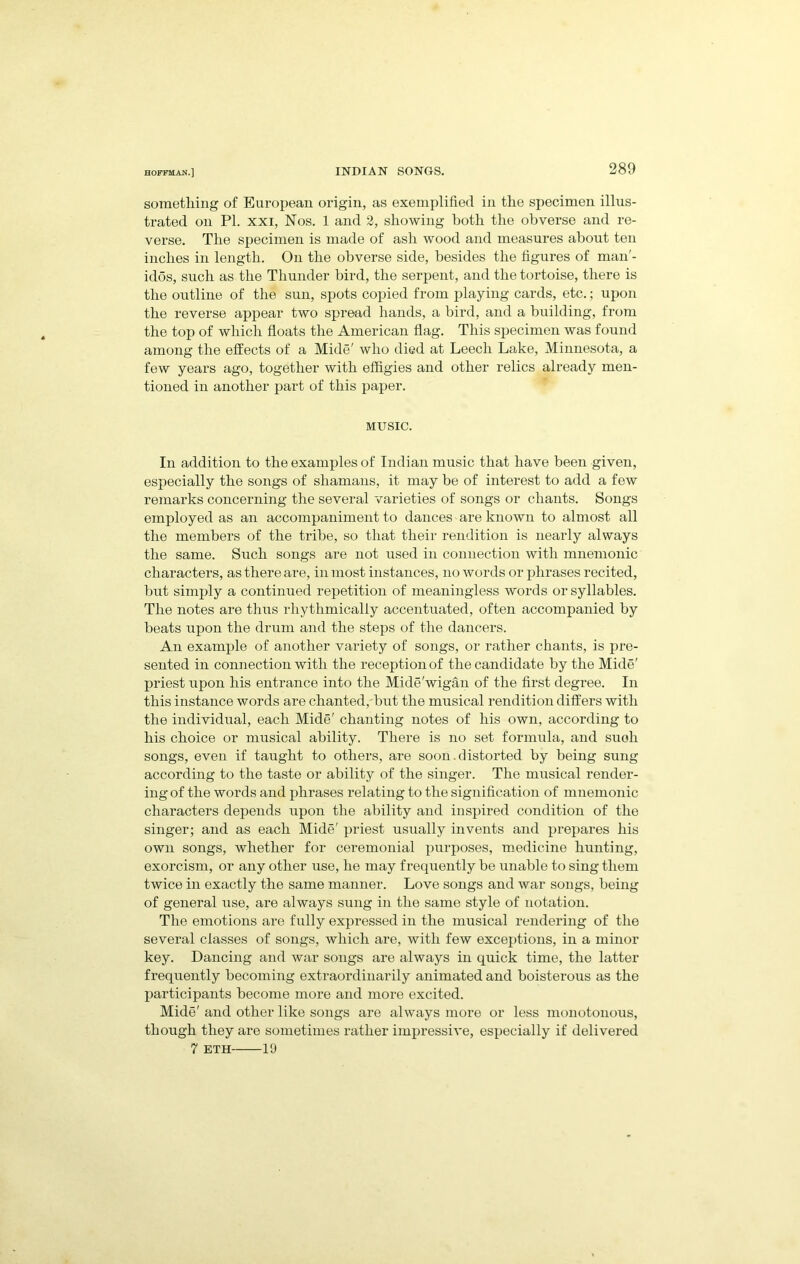 sometliing of Euroi)ean origin, as exemplified in tlie specimen illus- trated on PL XXI, Nos. 1 and 2, showing both the obverse and re- verse. The specimen is made of ash wood and measures about ten inches in length. On the obverse side, besides the figui’es of man'- idos, such as the Thunder bird, the serpent, and the tortoise, there is the outline of the sun, spots copied from playing cards, etc.; upon the reverse appear two spread hands, a bird, and a building, from the top of which floats the American flag. This specimen was found among the effects of a Mide' who died at Leech Lake, Minnesota, a few years ago, together with effigies and other relics already men- tioned in another part of this paper. MUSIC. In addition to the examples of Indian music that have been given, especially the songs of shamans, it may be of interest to add a few remarks concerning the several varieties of songs or chants. Songs employed as an accompaniment to dances are known to almost all the members of the tribe, so that their rendition is nearly always the same. Such songs are not used in connection with mnemonic characters, as there are, in most instances, no words or phrases recited, but simply a continued repetition of meaningless words or syllables. The notes are thus rhythmically accentuated, often accompanied by beats upon the drum and the steps of the dancers. An example of another variety of songs, or rather chants, is pre- sented in connection with the reception of the candidate by the Mide' priest upon his entrance into the Mide'wigan of the first degree. In this instance words are chanted,'but the musical rendition differs with the individual, each Mide' chanting notes of his own, according to his choice or musical ability. There is no set formula, and such songs, even if taught to others, are soon.distorted by being sung according to the taste or ability of the singer. The musical render- ing of the words and phrases relating to the signification of mnemonic characters depends upon the ability and inspired condition of the singer; and as each Mide' priest usually invents and prepares his own songs, whether for ceremonial purposes, medicine hunting, exorcism, or any other use, he may frequently be unable to sing them twice in exactly the same manner. Love songs and war songs, being of general use, are always sung in the same style of notation. The emotions are fully expressed in the musical rendering of the several classes of songs, which are, with few exceptions, in a minor key. Dancing and war songs are always in quick time, the latter frequently becoming extraordinarily animated and boisterous as the participants become more and more excited. Mide' and other like songs are always more or less monotonous, though they are sometimes rather impressive, especially if delivered 7 ETH 19