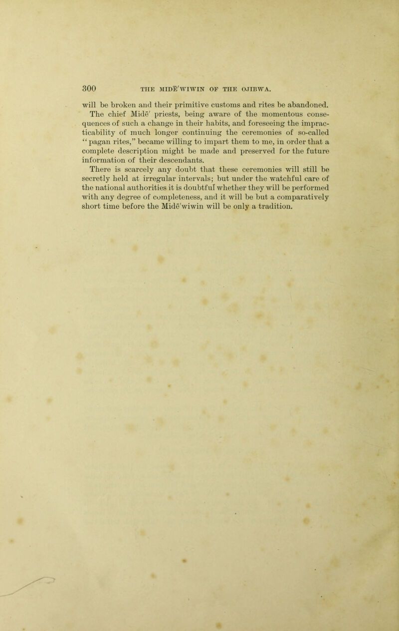 will be broken and their i)rimitive customs and rites be abandoned. The chief Mide' priests, being aware of the momentous conse- quences of such a change in their habits, and foreseeing the imprac- ticability of much longer continuing the ceremonies of so-called “ pagan rites,” became willing to impart them to me, in order that a complete description might be made and preserved for the future information of their descendants. There is scarcely any doubt that these ceremonies will still be secretly held at irregular intervals; but under the watchful care of the national authorities it is doubtful whether they will be j)erformed with any degree of completeness, and it will be but a comparatively short time before the Mide'wiwin will be only a tradition.