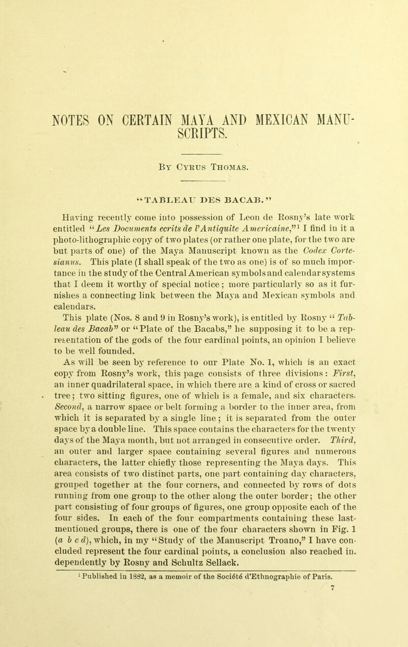 SCRIPTS. By Cykus Thomas. “TABLEAV DES BACAB. ” Having recently come into possession of Leon de Eosny’s late work entitled ^'■Les Documents ecritsde VAntiquite AmericainCj'^ I find in it a plioto-litbograpbic copy of two plates (or ratber one plate, for tbe two are but parts of one) of tbe Maya Manuscript known as tbe Codex Corte- sianns. This plate (I shall speak of tbe two as one) is of so mucb impor- tance in tbe study of tbe Central American symbols and calendar systems that I deem it worthy of special notice; more particularly so as it fur- nishes a connecting link between the Maya and Mexican symbols and calendars. This plate (Nos. 8 and 9 in Eosuy’s work), is entitled by Eosny “ Tab- leau des Bacab^’ or “Plate of the Bacabs,” be supposing it to be a rep- resentation of tbe gods of the four cardinal points, an opinion I believe to be well founded. As will be seen bj* reference to our Plate No. 1, which is an exact copy from Eosny’s work, this page consists of three divisions: First, an inner quadrilateral space, in which there are a kind of cross or sacred tree; two sitting figures, one of which is a female, and six chai’acters. Second, a narrow space or belt forming a border to the inner area, from which it is separated by a single line ; it is separated from the outer space by a double line. This space contains the characters for the twenty days of the Maya month, but not arranged in consecutive order. Third, an outer and larger space containing several figures and numerous characters, the latter chiefly those representing the Maya days. This area consists of two distinct parts, one part containing day characters, grouped together at the four corners, and connected by rows of dots running from one group to the other along the outer border; the other part consisting of four groups of figures, one group opposite each of the four sides. In each of the four compartments containing these last- mentioned groups, there is one of the four characters shown in Fig. 1 {a b c d), which, in my “Study of the Manuscript Troano,” I have con- cluded represent the four cardinal j^oints, a conclusion also reached in. dependently by Eosny and Schultz Sellack. ‘ Published in 1882, as a memoir of the Soci6t6 d’Ethnographie of Paris.